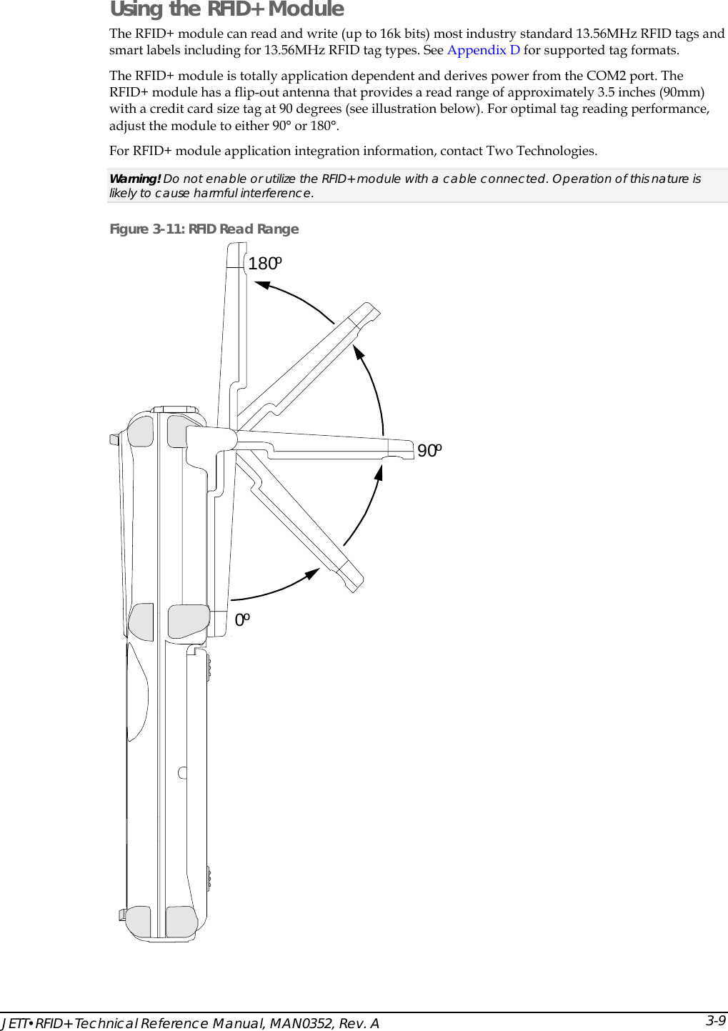  JETT&bull;RFID+ Technical Reference Manual, MAN0352, Rev. A  3-9Using the RFID+ Module  The RFID+ module can read and write (up to 16k bits) most industry standard 13.56MHz RFID tags and smart labels including for 13.56MHz RFID tag types. See Appendix D for supported tag formats.  The RFID+ module is totally application dependent and derives power from the COM2 port. The RFID+ module has a flip-out antenna that provides a read range of approximately 3.5 inches (90mm) with a credit card size tag at 90 degrees (see illustration below). For optimal tag reading performance, adjust the module to either 90&deg; or 180&deg;. For RFID+ module application integration information, contact Two Technologies.  Warning! Do not enable or utilize the RFID+ module with a cable connected. Operation of this nature is likely to cause harmful interference. Figure 3-11: RFID Read Range 0&ordm;180&ordm;90&ordm; 