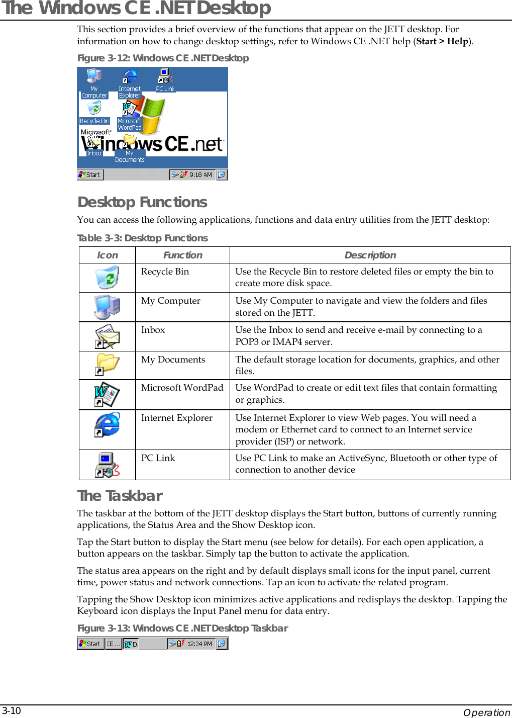    Operation 3-10The Windows CE .NET Desktop This section provides a brief overview of the functions that appear on the JETT desktop. For information on how to change desktop settings, refer to Windows CE .NET help (Start > Help). Figure 3-12: Windows CE .NET Desktop  Desktop Functions  You can access the following applications, functions and data entry utilities from the JETT desktop: Table 3-3: Desktop Functions Icon Function  Description  Recycle Bin  Use the Recycle Bin to restore deleted files or empty the bin to create more disk space.  My Computer  Use My Computer to navigate and view the folders and files stored on the JETT.   Inbox  Use the Inbox to send and receive e-mail by connecting to a POP3 or IMAP4 server.  My Documents  The default storage location for documents, graphics, and other files.   Microsoft WordPad  Use WordPad to create or edit text files that contain formatting or graphics.   Internet Explorer  Use Internet Explorer to view Web pages. You will need a modem or Ethernet card to connect to an Internet service provider (ISP) or network.  PC Link  Use PC Link to make an ActiveSync, Bluetooth or other type of connection to another device  The Taskbar The taskbar at the bottom of the JETT desktop displays the Start button, buttons of currently running applications, the Status Area and the Show Desktop icon.  Tap the Start button to display the Start menu (see below for details). For each open application, a button appears on the taskbar. Simply tap the button to activate the application. The status area appears on the right and by default displays small icons for the input panel, current time, power status and network connections. Tap an icon to activate the related program. Tapping the Show Desktop icon minimizes active applications and redisplays the desktop. Tapping the Keyboard icon displays the Input Panel menu for data entry. Figure 3-13: Windows CE .NET Desktop Taskbar  