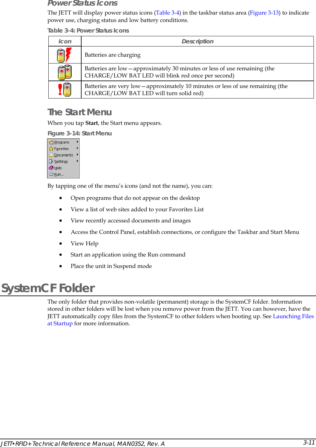  JETT&bull;RFID+ Technical Reference Manual, MAN0352, Rev. A  3-11Power Status Icons The JETT will display power status icons (Table 3-4) in the taskbar status area (Figure 3-13) to indicate power use, charging status and low battery conditions. Table 3-4: Power Status Icons Icon Description  Batteries are charging  Batteries are low&mdash;approximately 30 minutes or less of use remaining (the CHARGE/LOW BAT LED will blink red once per second)  Batteries are very low&mdash;approximately 10 minutes or less of use remaining (the CHARGE/LOW BAT LED will turn solid red) The Start Menu When you tap Start, the Start menu appears.  Figure 3-14: Start Menu  By tapping one of the menu&rsquo;s icons (and not the name), you can: &bull; Open programs that do not appear on the desktop &bull; View a list of web sites added to your Favorites List &bull; View recently accessed documents and images &bull; Access the Control Panel, establish connections, or configure the Taskbar and Start Menu &bull; View Help &bull; Start an application using the Run command &bull; Place the unit in Suspend mode SystemCF Folder  The only folder that provides non-volatile (permanent) storage is the SystemCF folder. Information stored in other folders will be lost when you remove power from the JETT. You can however, have the JETT automatically copy files from the SystemCF to other folders when booting up. See Launching Files at Startup for more information. 