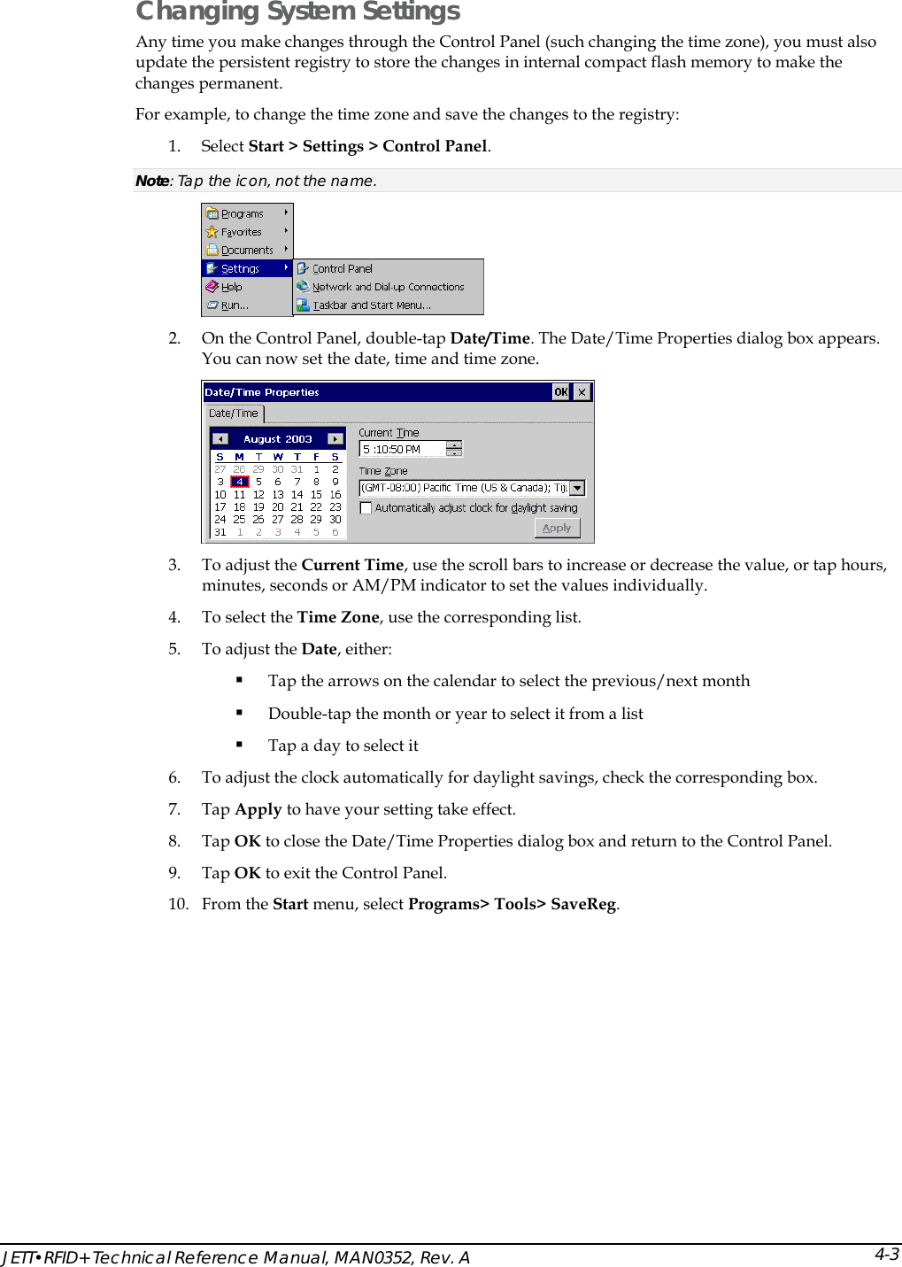  JETT&bull;RFID+ Technical Reference Manual, MAN0352, Rev. A 4-3Changing System Settings Any time you make changes through the Control Panel (such changing the time zone), you must also update the persistent registry to store the changes in internal compact flash memory to make the changes permanent. For example, to change the time zone and save the changes to the registry: 1. Select Start > Settings > Control Panel. Note: Tap the icon, not the name.  2. On the Control Panel, double-tap Date/Time. The Date/Time Properties dialog box appears. You can now set the date, time and time zone.  3. To adjust the Current Time, use the scroll bars to increase or decrease the value, or tap hours, minutes, seconds or AM/PM indicator to set the values individually. 4. To select the Time Zone, use the corresponding list. 5. To adjust the Date, either:  Tap the arrows on the calendar to select the previous/next month  Double-tap the month or year to select it from a list  Tap a day to select it 6. To adjust the clock automatically for daylight savings, check the corresponding box. 7. Tap Apply to have your setting take effect. 8. Tap OK to close the Date/Time Properties dialog box and return to the Control Panel. 9. Tap OK to exit the Control Panel. 10. From the Start menu, select Programs> Tools> SaveReg. 