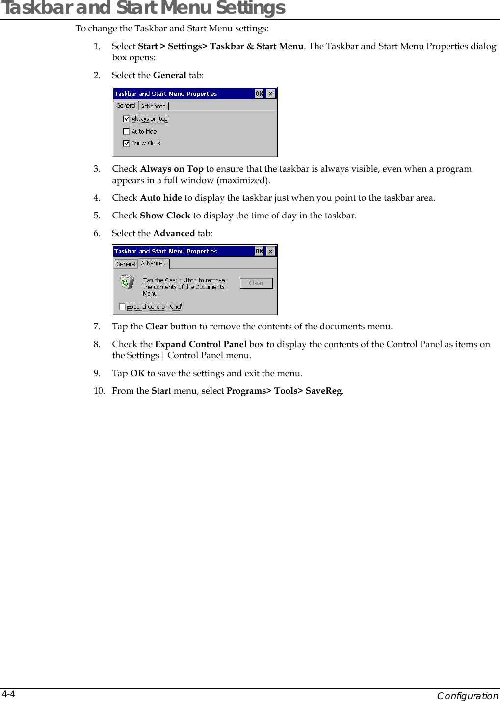   Configuration 4-4Taskbar and Start Menu Settings To change the Taskbar and Start Menu settings: 1. Select Start > Settings> Taskbar &amp; Start Menu. The Taskbar and Start Menu Properties dialog box opens: 2. Select the General tab:  3. Check Always on Top to ensure that the taskbar is always visible, even when a program appears in a full window (maximized). 4. Check Auto hide to display the taskbar just when you point to the taskbar area. 5. Check Show Clock to display the time of day in the taskbar. 6. Select the Advanced tab:  7. Tap the Clear button to remove the contents of the documents menu. 8. Check the Expand Control Panel box to display the contents of the Control Panel as items on the Settings| Control Panel menu. 9. Tap OK to save the settings and exit the menu. 10. From the Start menu, select Programs> Tools> SaveReg. 
