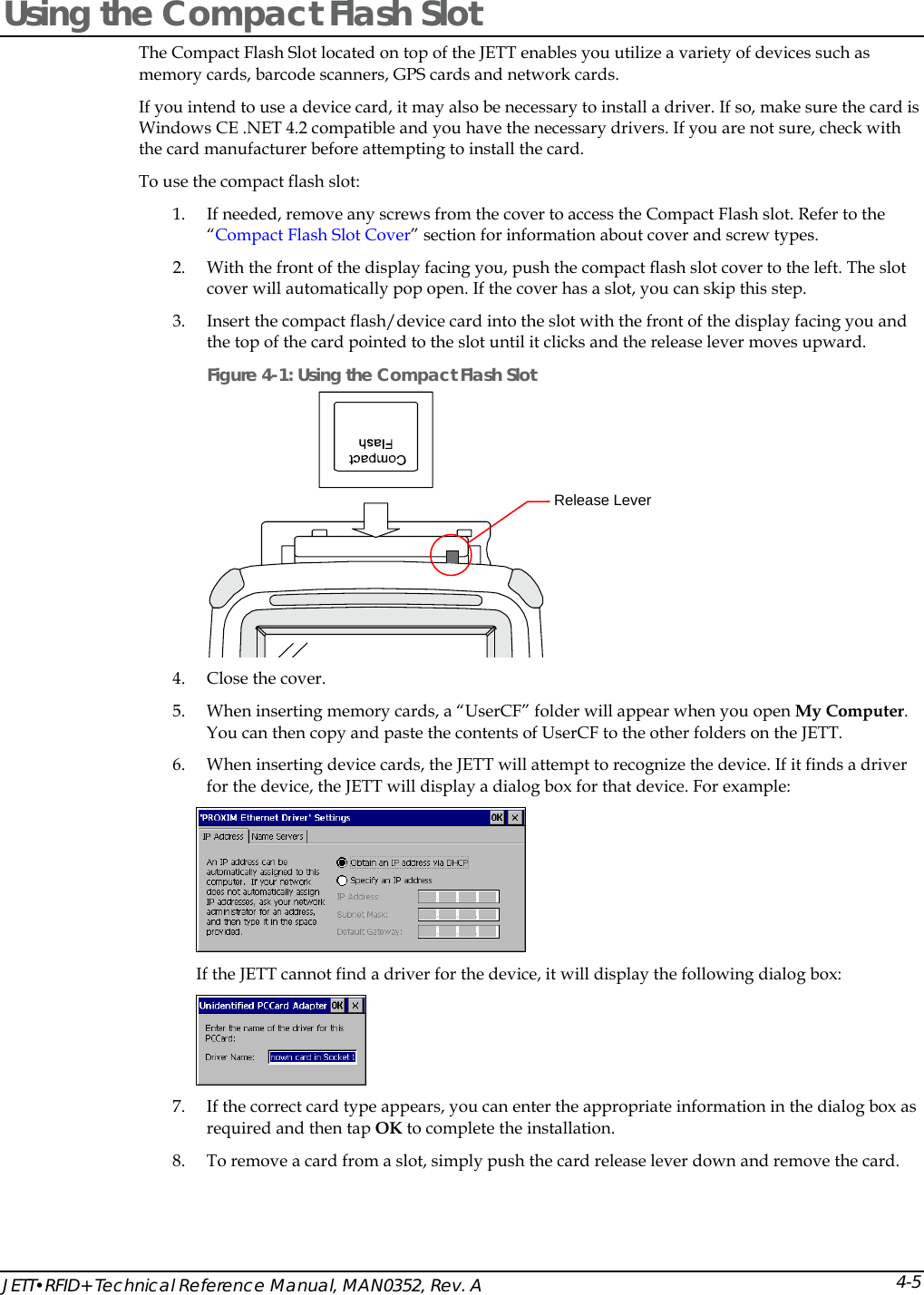  JETT&bull;RFID+ Technical Reference Manual, MAN0352, Rev. A 4-5Using the Compact Flash Slot The Compact Flash Slot located on top of the JETT enables you utilize a variety of devices such as memory cards, barcode scanners, GPS cards and network cards. If you intend to use a device card, it may also be necessary to install a driver. If so, make sure the card is Windows CE .NET 4.2 compatible and you have the necessary drivers. If you are not sure, check with the card manufacturer before attempting to install the card. To use the compact flash slot: 1. If needed, remove any screws from the cover to access the Compact Flash slot. Refer to the &ldquo;Compact Flash Slot Cover&rdquo; section for information about cover and screw types. 2. With the front of the display facing you, push the compact flash slot cover to the left. The slot cover will automatically pop open. If the cover has a slot, you can skip this step. 3. Insert the compact flash/device card into the slot with the front of the display facing you and the top of the card pointed to the slot until it clicks and the release lever moves upward. Figure 4-1: Using the Compact Flash Slot  4. Close the cover.  5. When inserting memory cards, a &ldquo;UserCF&rdquo; folder will appear when you open My Computer. You can then copy and paste the contents of UserCF to the other folders on the JETT. 6. When inserting device cards, the JETT will attempt to recognize the device. If it finds a driver for the device, the JETT will display a dialog box for that device. For example:  If the JETT cannot find a driver for the device, it will display the following dialog box:  7. If the correct card type appears, you can enter the appropriate information in the dialog box as required and then tap OK to complete the installation. 8. To remove a card from a slot, simply push the card release lever down and remove the card.  Release Lever