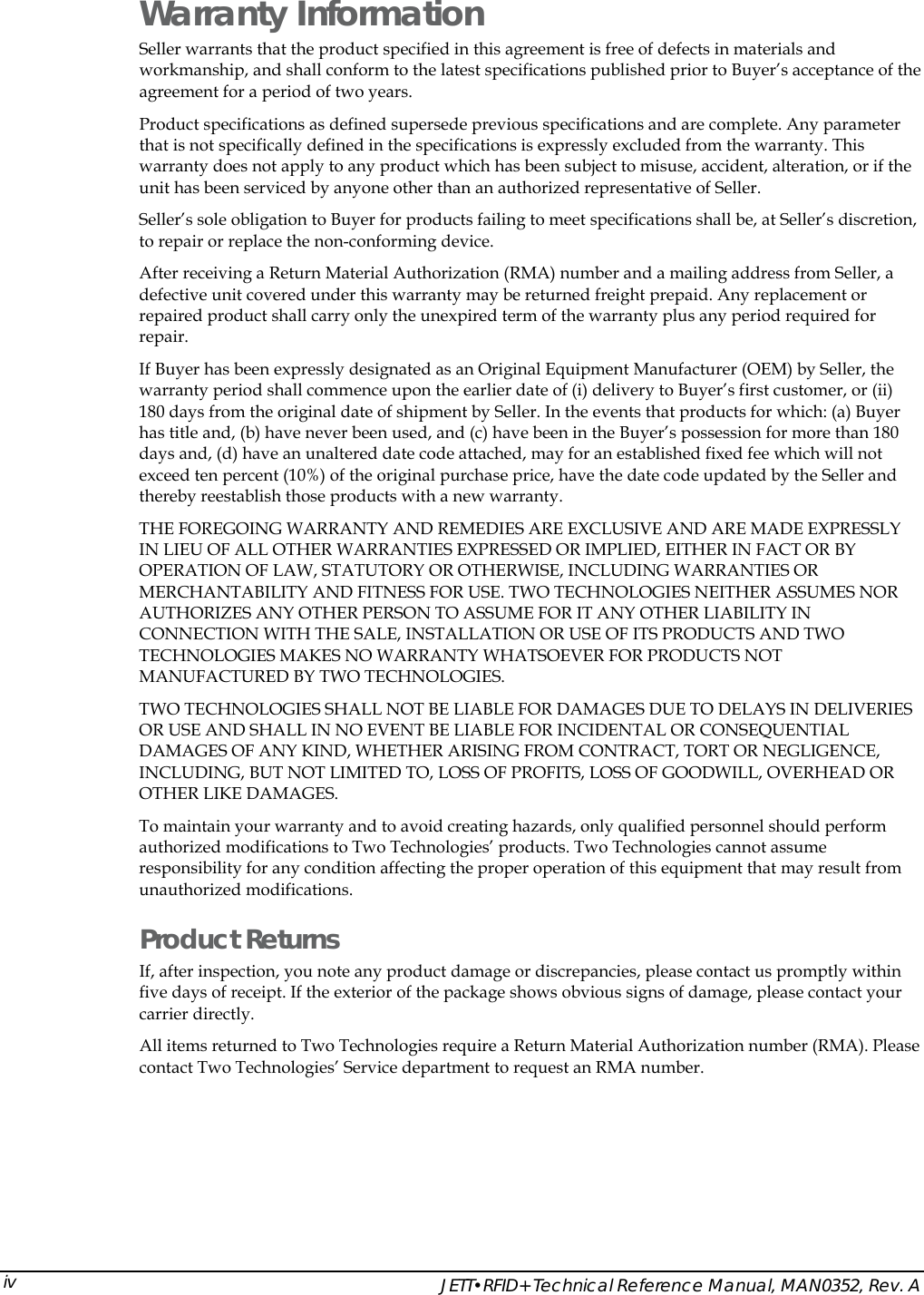    JETT&bull;RFID+ Technical Reference Manual, MAN0352, Rev. A ivWarranty Information Seller warrants that the product specified in this agreement is free of defects in materials and workmanship, and shall conform to the latest specifications published prior to Buyer&rsquo;s acceptance of the agreement for a period of two years.  Product specifications as defined supersede previous specifications and are complete. Any parameter that is not specifically defined in the specifications is expressly excluded from the warranty. This warranty does not apply to any product which has been subject to misuse, accident, alteration, or if the unit has been serviced by anyone other than an authorized representative of Seller.  Seller&rsquo;s sole obligation to Buyer for products failing to meet specifications shall be, at Seller&rsquo;s discretion, to repair or replace the non-conforming device.  After receiving a Return Material Authorization (RMA) number and a mailing address from Seller, a defective unit covered under this warranty may be returned freight prepaid. Any replacement or repaired product shall carry only the unexpired term of the warranty plus any period required for repair. If Buyer has been expressly designated as an Original Equipment Manufacturer (OEM) by Seller, the warranty period shall commence upon the earlier date of (i) delivery to Buyer&rsquo;s first customer, or (ii) 180 days from the original date of shipment by Seller. In the events that products for which: (a) Buyer has title and, (b) have never been used, and (c) have been in the Buyer&rsquo;s possession for more than 180 days and, (d) have an unaltered date code attached, may for an established fixed fee which will not exceed ten percent (10%) of the original purchase price, have the date code updated by the Seller and thereby reestablish those products with a new warranty. THE FOREGOING WARRANTY AND REMEDIES ARE EXCLUSIVE AND ARE MADE EXPRESSLY IN LIEU OF ALL OTHER WARRANTIES EXPRESSED OR IMPLIED, EITHER IN FACT OR BY OPERATION OF LAW, STATUTORY OR OTHERWISE, INCLUDING WARRANTIES OR MERCHANTABILITY AND FITNESS FOR USE. TWO TECHNOLOGIES NEITHER ASSUMES NOR AUTHORIZES ANY OTHER PERSON TO ASSUME FOR IT ANY OTHER LIABILITY IN CONNECTION WITH THE SALE, INSTALLATION OR USE OF ITS PRODUCTS AND TWO TECHNOLOGIES MAKES NO WARRANTY WHATSOEVER FOR PRODUCTS NOT MANUFACTURED BY TWO TECHNOLOGIES.  TWO TECHNOLOGIES SHALL NOT BE LIABLE FOR DAMAGES DUE TO DELAYS IN DELIVERIES OR USE AND SHALL IN NO EVENT BE LIABLE FOR INCIDENTAL OR CONSEQUENTIAL DAMAGES OF ANY KIND, WHETHER ARISING FROM CONTRACT, TORT OR NEGLIGENCE, INCLUDING, BUT NOT LIMITED TO, LOSS OF PROFITS, LOSS OF GOODWILL, OVERHEAD OR OTHER LIKE DAMAGES.  To maintain your warranty and to avoid creating hazards, only qualified personnel should perform authorized modifications to Two Technologies&rsquo; products. Two Technologies cannot assume responsibility for any condition affecting the proper operation of this equipment that may result from unauthorized modifications. Product Returns If, after inspection, you note any product damage or discrepancies, please contact us promptly within five days of receipt. If the exterior of the package shows obvious signs of damage, please contact your carrier directly. All items returned to Two Technologies require a Return Material Authorization number (RMA). Please contact Two Technologies&rsquo; Service department to request an RMA number. 