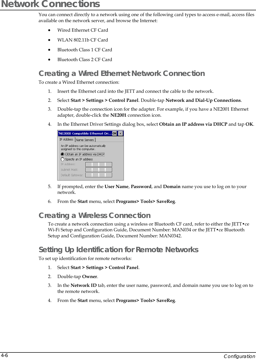    Configuration 4-6Network Connections You can connect directly to a network using one of the following card types to access e-mail, access files available on the network server, and browse the Internet: &bull; Wired Ethernet CF Card &bull; WLAN 802.11b CF Card &bull; Bluetooth Class 1 CF Card &bull; Bluetooth Class 2 CF Card Creating a Wired Ethernet Network Connection To create a Wired Ethernet connection: 1. Insert the Ethernet card into the JETT and connect the cable to the network.  2. Select Start > Settings > Control Panel. Double-tap Network and Dial-Up Connections.  3. Double-tap the connection icon for the adapter. For example, if you have a NE2001 Ethernet adapter, double-click the NE2001 connection icon. 4. In the Ethernet Driver Settings dialog box, select Obtain an IP address via DHCP and tap OK.  5. If prompted, enter the User Name, Password, and Domain name you use to log on to your network.  6. From the Start menu, select Programs> Tools> SaveReg. Creating a Wireless Connection To create a network connection using a wireless or Bluetooth CF card, refer to either the JETT&bull;ce Wi-Fi Setup and Configuration Guide, Document Number: MAN034 or the JETT&bull;ce Bluetooth Setup and Configuration Guide, Document Number: MAN0342. Setting Up Identification for Remote Networks To set up identification for remote networks: 1. Select Start > Settings > Control Panel.  2. Double-tap Owner.  3. In the Network ID tab, enter the user name, password, and domain name you use to log on to the remote network. 4. From the Start menu, select Programs> Tools> SaveReg. 