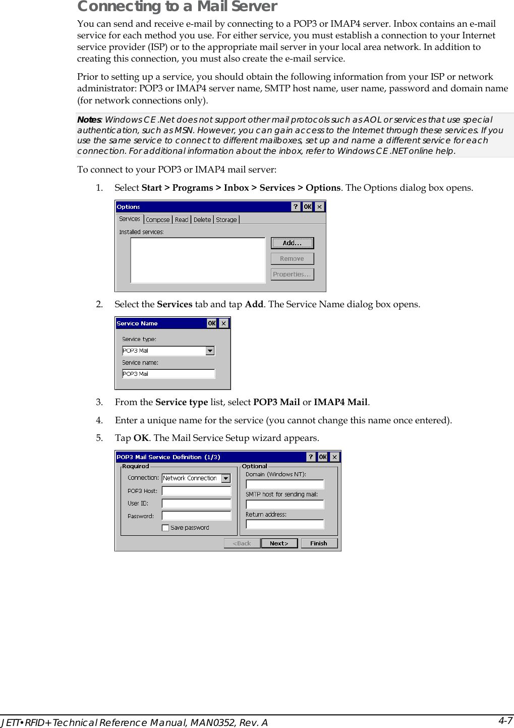  JETT&bull;RFID+ Technical Reference Manual, MAN0352, Rev. A 4-7Connecting to a Mail Server You can send and receive e-mail by connecting to a POP3 or IMAP4 server. Inbox contains an e-mail service for each method you use. For either service, you must establish a connection to your Internet service provider (ISP) or to the appropriate mail server in your local area network. In addition to creating this connection, you must also create the e-mail service.  Prior to setting up a service, you should obtain the following information from your ISP or network administrator: POP3 or IMAP4 server name, SMTP host name, user name, password and domain name (for network connections only). Notes: Windows CE .Net does not support other mail protocols such as AOL or services that use special authentication, such as MSN. However, you can gain access to the Internet through these services. If you use the same service to connect to different mailboxes, set up and name a different service for each connection. For additional information about the inbox, refer to Windows CE .NET online help. To connect to your POP3 or IMAP4 mail server: 1. Select Start > Programs > Inbox > Services > Options. The Options dialog box opens.  2. Select the Services tab and tap Add. The Service Name dialog box opens.  3. From the Service type list, select POP3 Mail or IMAP4 Mail.  4. Enter a unique name for the service (you cannot change this name once entered). 5. Tap OK. The Mail Service Setup wizard appears.  