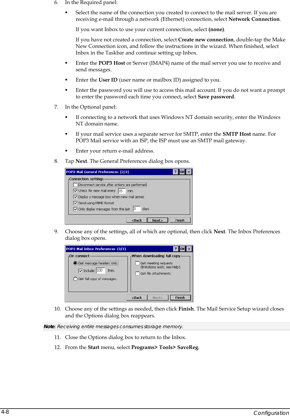    Configuration 4-86. In the Required panel:  Select the name of the connection you created to connect to the mail server. If you are receiving e-mail through a network (Ethernet) connection, select Network Connection.  If you want Inbox to use your current connection, select (none).  If you have not created a connection, select Create new connection, double-tap the Make New Connection icon, and follow the instructions in the wizard. When finished, select Inbox in the Taskbar and continue setting up Inbox.   Enter the POP3 Host or Server (IMAP4) name of the mail server you use to receive and send messages.   Enter the User ID (user name or mailbox ID) assigned to you.   Enter the password you will use to access this mail account. If you do not want a prompt to enter the password each time you connect, select Save password.  7. In the Optional panel:  If connecting to a network that uses Windows NT domain security, enter the Windows NT domain name.   If your mail service uses a separate server for SMTP, enter the SMTP Host name. For POP3 Mail service with an ISP, the ISP must use an SMTP mail gateway.   Enter your return e-mail address. 8. Tap Next. The General Preferences dialog box opens.  9. Choose any of the settings, all of which are optional, then click Next. The Inbox Preferences dialog box opens.  10. Choose any of the settings as needed, then click Finish. The Mail Service Setup wizard closes and the Options dialog box reappears.  Note: Receiving entire messages consumes storage memory. 11. Close the Options dialog box to return to the Inbox.  12. From the Start menu, select Programs> Tools> SaveReg. 