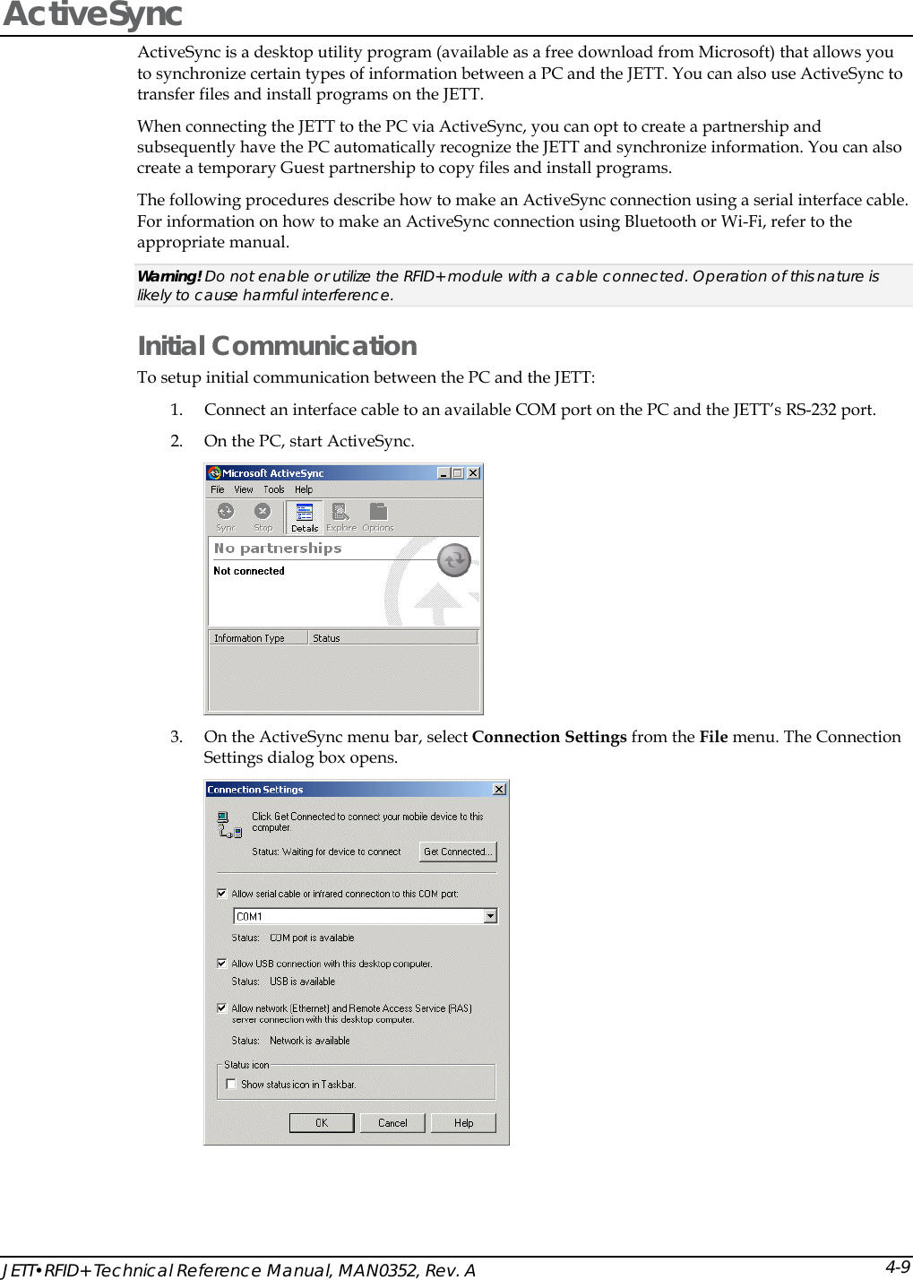  JETT&bull;RFID+ Technical Reference Manual, MAN0352, Rev. A 4-9ActiveSync  ActiveSync is a desktop utility program (available as a free download from Microsoft) that allows you to synchronize certain types of information between a PC and the JETT. You can also use ActiveSync to transfer files and install programs on the JETT.  When connecting the JETT to the PC via ActiveSync, you can opt to create a partnership and subsequently have the PC automatically recognize the JETT and synchronize information. You can also create a temporary Guest partnership to copy files and install programs. The following procedures describe how to make an ActiveSync connection using a serial interface cable. For information on how to make an ActiveSync connection using Bluetooth or Wi-Fi, refer to the appropriate manual. Warning! Do not enable or utilize the RFID+ module with a cable connected. Operation of this nature is likely to cause harmful interference. Initial Communication To setup initial communication between the PC and the JETT:  1. Connect an interface cable to an available COM port on the PC and the JETT&rsquo;s RS-232 port. 2. On the PC, start ActiveSync.  3. On the ActiveSync menu bar, select Connection Settings from the File menu. The Connection Settings dialog box opens.   