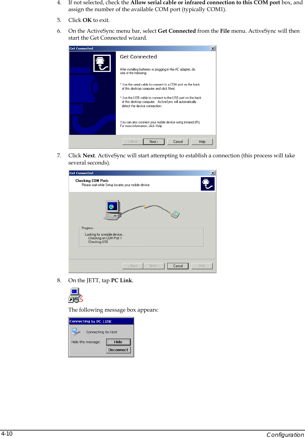    Configuration 4-104. If not selected, check the Allow serial cable or infrared connection to this COM port box, and assign the number of the available COM port (typically COM1). 5. Click OK to exit. 6. On the ActiveSync menu bar, select Get Connected from the File menu. ActiveSync will then start the Get Connected wizard.  7. Click Next. ActiveSync will start attempting to establish a connection (this process will take several seconds).  8. On the JETT, tap PC Link.   The following message box appears:  