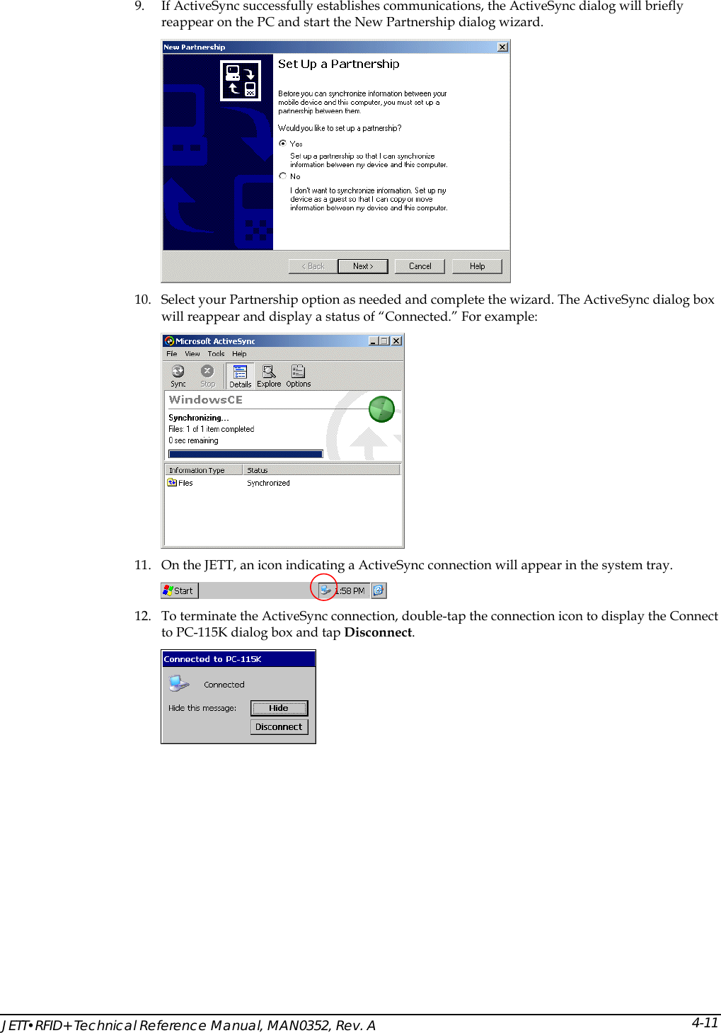  JETT&bull;RFID+ Technical Reference Manual, MAN0352, Rev. A 4-119. If ActiveSync successfully establishes communications, the ActiveSync dialog will briefly reappear on the PC and start the New Partnership dialog wizard.  10. Select your Partnership option as needed and complete the wizard. The ActiveSync dialog box will reappear and display a status of &ldquo;Connected.&rdquo; For example:  11. On the JETT, an icon indicating a ActiveSync connection will appear in the system tray.   12. To terminate the ActiveSync connection, double-tap the connection icon to display the Connect to PC-115K dialog box and tap Disconnect.  