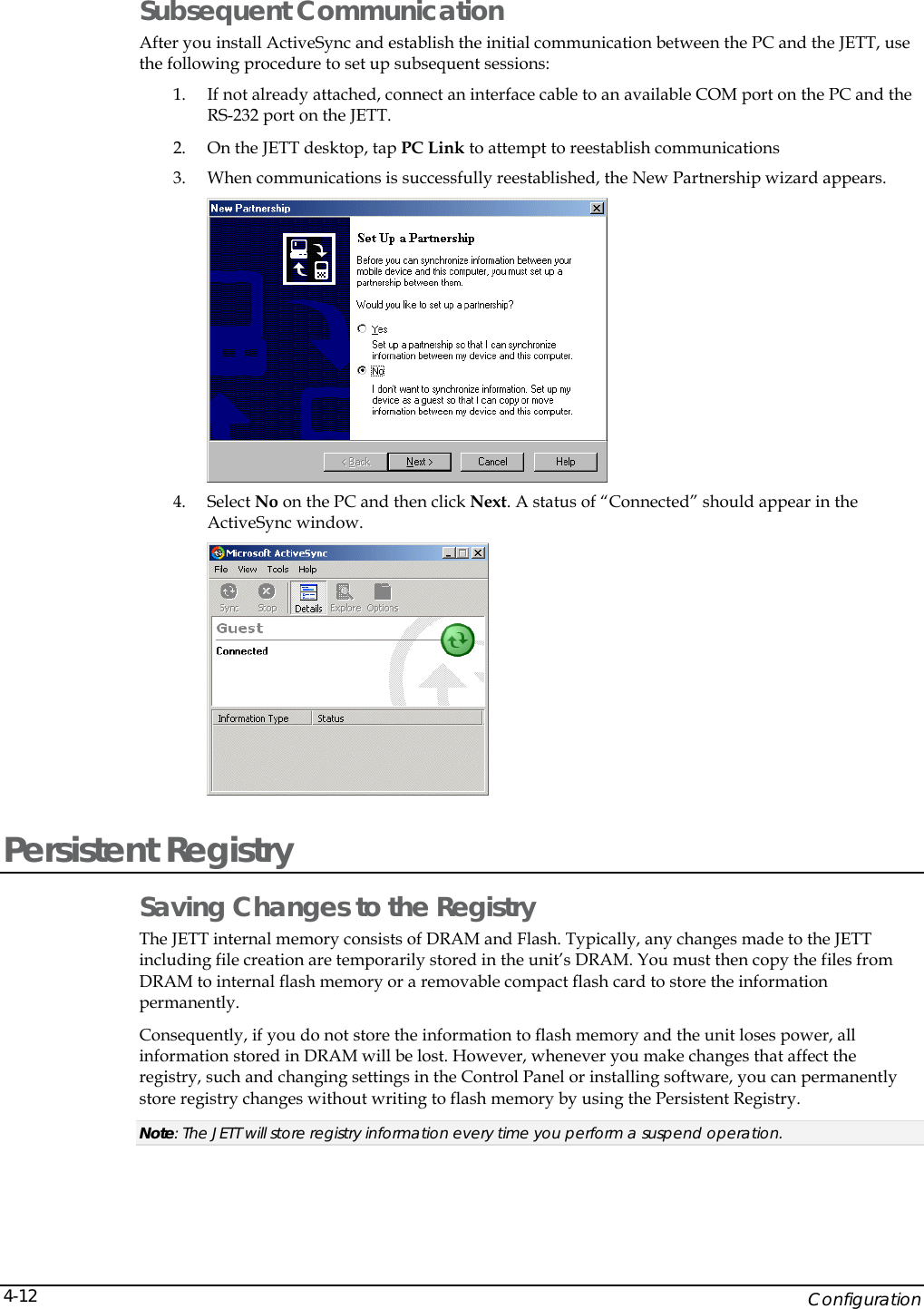    Configuration 4-12Subsequent Communication After you install ActiveSync and establish the initial communication between the PC and the JETT, use the following procedure to set up subsequent sessions: 1. If not already attached, connect an interface cable to an available COM port on the PC and the RS-232 port on the JETT. 2. On the JETT desktop, tap PC Link to attempt to reestablish communications 3. When communications is successfully reestablished, the New Partnership wizard appears.   4. Select No on the PC and then click Next. A status of &ldquo;Connected&rdquo; should appear in the ActiveSync window.  Persistent Registry Saving Changes to the Registry The JETT internal memory consists of DRAM and Flash. Typically, any changes made to the JETT including file creation are temporarily stored in the unit&rsquo;s DRAM. You must then copy the files from DRAM to internal flash memory or a removable compact flash card to store the information permanently.  Consequently, if you do not store the information to flash memory and the unit loses power, all information stored in DRAM will be lost. However, whenever you make changes that affect the registry, such and changing settings in the Control Panel or installing software, you can permanently store registry changes without writing to flash memory by using the Persistent Registry.  Note: The JETT will store registry information every time you perform a suspend operation. 