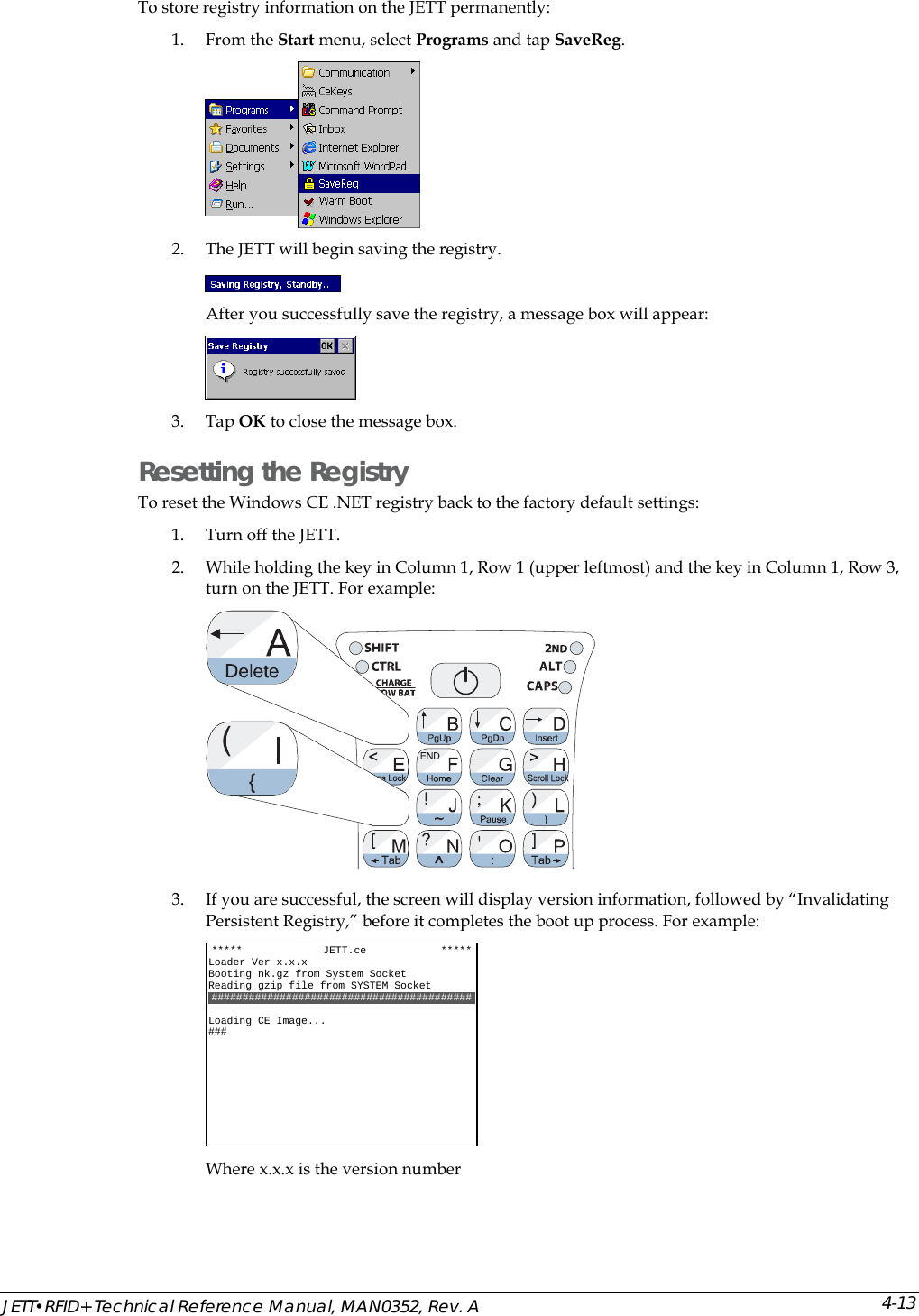  JETT&bull;RFID+ Technical Reference Manual, MAN0352, Rev. A 4-13To store registry information on the JETT permanently: 1. From the Start menu, select Programs and tap SaveReg.  2. The JETT will begin saving the registry.  After you successfully save the registry, a message box will appear:  3. Tap OK to close the message box. Resetting the Registry To reset the Windows CE .NET registry back to the factory default settings: 1. Turn off the JETT.  2. While holding the key in Column 1, Row 1 (upper leftmost) and the key in Column 1, Row 3, turn on the JETT. For example:  3. If you are successful, the screen will display version information, followed by &ldquo;Invalidating Persistent Registry,&rdquo; before it completes the boot up process. For example:  Where x.x.x is the version number  *****             JETT.ce            ***** Loader Ver x.x.x Booting nk.gz from System Socket Reading gzip file from SYSTEM Socket ##########################################  Loading CE Image... ### 