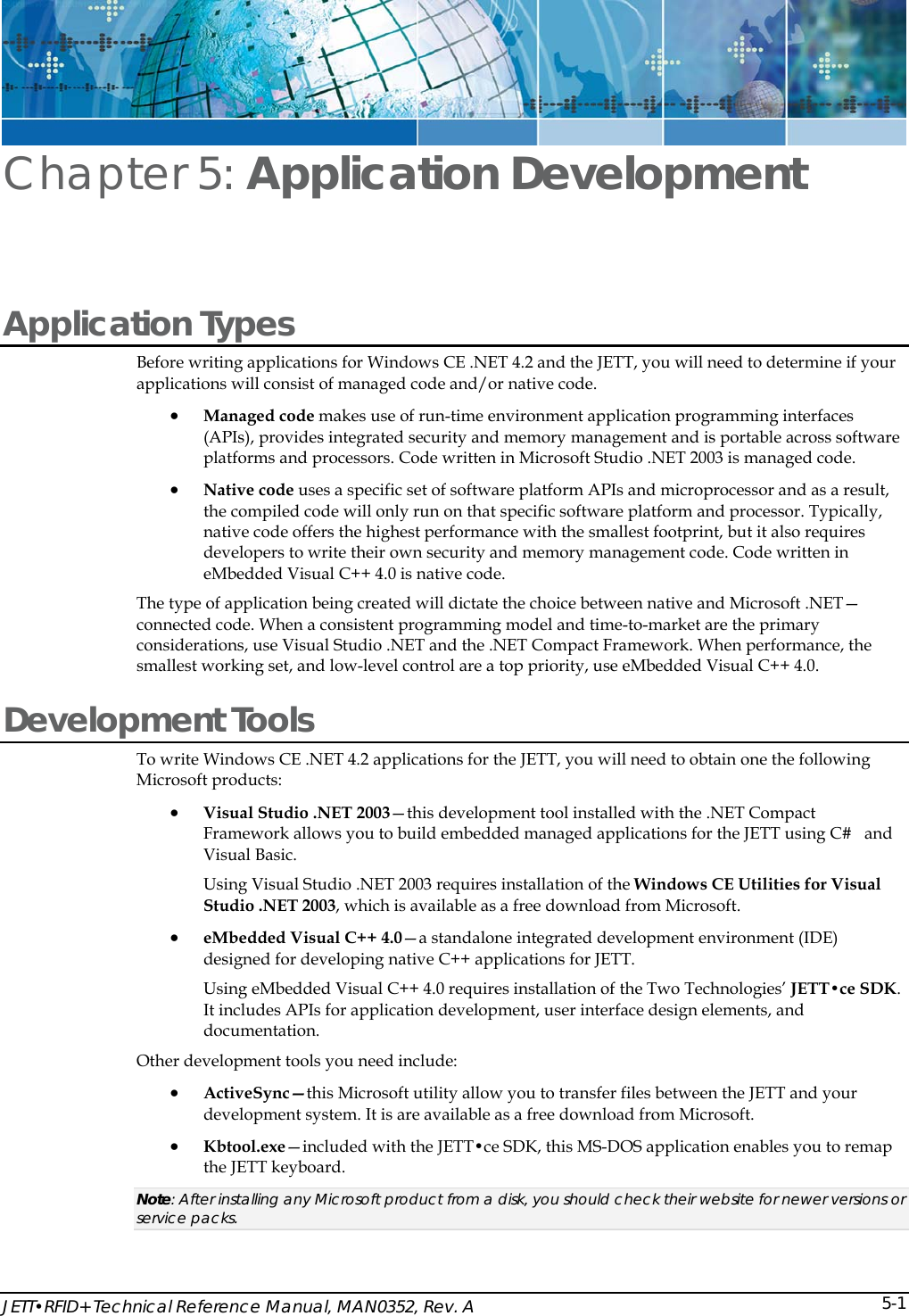  JETT&bull;RFID+ Technical Reference Manual, MAN0352, Rev. A  5-1Chapter 5: Application Development  Application Types Before writing applications for Windows CE .NET 4.2 and the JETT, you will need to determine if your applications will consist of managed code and/or native code. &bull; Managed code makes use of run-time environment application programming interfaces (APIs), provides integrated security and memory management and is portable across software platforms and processors. Code written in Microsoft Studio .NET 2003 is managed code.  &bull; Native code uses a specific set of software platform APIs and microprocessor and as a result, the compiled code will only run on that specific software platform and processor. Typically, native code offers the highest performance with the smallest footprint, but it also requires developers to write their own security and memory management code. Code written in eMbedded Visual C++ 4.0 is native code.  The type of application being created will dictate the choice between native and Microsoft .NET&mdash;connected code. When a consistent programming model and time-to-market are the primary considerations, use Visual Studio .NET and the .NET Compact Framework. When performance, the smallest working set, and low-level control are a top priority, use eMbedded Visual C++ 4.0.  Development Tools To write Windows CE .NET 4.2 applications for the JETT, you will need to obtain one the following Microsoft products:  &bull; Visual Studio .NET 2003&mdash;this development tool installed with the .NET Compact Framework allows you to build embedded managed applications for the JETT using C#   and Visual Basic.  Using Visual Studio .NET 2003 requires installation of the Windows CE Utilities for Visual Studio .NET 2003, which is available as a free download from Microsoft.  &bull; eMbedded Visual C++ 4.0&mdash;a standalone integrated development environment (IDE) designed for developing native C++ applications for JETT.  Using eMbedded Visual C++ 4.0 requires installation of the Two Technologies&rsquo; JETT&bull;ce SDK. It includes APIs for application development, user interface design elements, and documentation. Other development tools you need include: &bull; ActiveSync&mdash;this Microsoft utility allow you to transfer files between the JETT and your development system. It is are available as a free download from Microsoft. &bull; Kbtool.exe&mdash;included with the JETT&bull;ce SDK, this MS-DOS application enables you to remap the JETT keyboard. Note: After installing any Microsoft product from a disk, you should check their website for newer versions or service packs. 