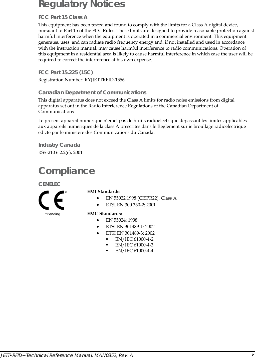  JETT&bull;RFID+ Technical Reference Manual, MAN0352, Rev. A  vRegulatory Notices FCC Part 15 Class A  This equipment has been tested and found to comply with the limits for a Class A digital device, pursuant to Part 15 of the FCC Rules. These limits are designed to provide reasonable protection against harmful interference when the equipment is operated in a commercial environment. This equipment generates, uses, and can radiate radio frequency energy and, if not installed and used in accordance with the instruction manual, may cause harmful interference to radio communications. Operation of this equipment in a residential area is likely to cause harmful interference in which case the user will be required to correct the interference at his own expense. FCC Part 15.225 (15C) Registration Number: RYJJETTRFID-1356   Canadian Department of Communications This digital apparatus does not exceed the Class A limits for radio noise emissions from digital apparatus set out in the Radio Interference Regulations of the Canadian Department of Communications Le present appareil numerique n&rsquo;emet pas de bruits radioelectrique depassant les limites applicables aux appareils numeriques de la class A prescrites dans le Reglement sur ie broullage radioelectrique edicte par le ministere des Communications du Canada. Industry Canada RSS-210 6.2.2(e), 2001 Compliance CENELEC  *  *Pending EMI Standards:  &bull; EN 55022:1998 (CISPR22), Class A &bull; ETSI EN 300 330-2: 2001 EMC Standards: &bull; EN 55024: 1998  &bull; ETSI EN 301489-1: 2002 &bull; ETSI EN 301489-3: 2002  EN/IEC 61000-4-2  EN/IEC 61000-4-3  EN/IEC 61000-4-4 