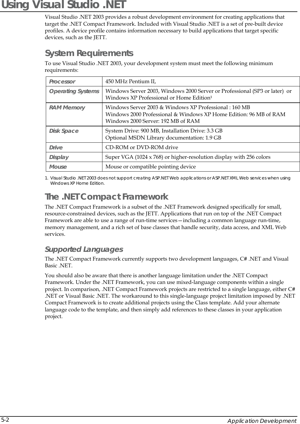    Application Development 5-2Using Visual Studio .NET Visual Studio .NET 2003 provides a robust development environment for creating applications that target the .NET Compact Framework. Included with Visual Studio .NET is a set of pre-built device profiles. A device profile contains information necessary to build applications that target specific devices, such as the JETT.  System Requirements To use Visual Studio .NET 2003, your development system must meet the following minimum requirements: Processor   450 MHz Pentium II, Operating Systems   Windows Server 2003, Windows 2000 Server or Professional (SP3 or later)  or Windows XP Professional or Home Edition&sup1; RAM Memory   Windows Server 2003 &amp; Windows XP Professional : 160 MB  Windows 2000 Professional &amp; Windows XP Home Edition: 96 MB of RAM  Windows 2000 Server: 192 MB of RAM Disk Space  System Drive: 900 MB, Installation Drive: 3.3 GB Optional MSDN Library documentation: 1.9 GB Drive   CD-ROM or DVD-ROM drive  Display   Super VGA (1024 x 768) or higher-resolution display with 256 colors  Mouse   Mouse or compatible pointing device  1. Visual Studio .NET 2003 does not support creating ASP.NET Web applications or ASP.NET XML Web services when using Windows XP Home Edition.  The .NET Compact Framework  The .NET Compact Framework is a subset of the .NET Framework designed specifically for small, resource-constrained devices, such as the JETT. Applications that run on top of the .NET Compact Framework are able to use a range of run-time services&mdash;including a common language run-time, memory management, and a rich set of base classes that handle security, data access, and XML Web services.  Supported Languages The .NET Compact Framework currently supports two development languages, C# .NET and Visual Basic .NET.  You should also be aware that there is another language limitation under the .NET Compact Framework. Under the .NET Framework, you can use mixed-language components within a single project. In comparison, .NET Compact Framework projects are restricted to a single language, either C# .NET or Visual Basic .NET. The workaround to this single-language project limitation imposed by .NET Compact Framework is to create additional projects using the Class template. Add your alternate language code to the template, and then simply add references to these classes in your application project. 