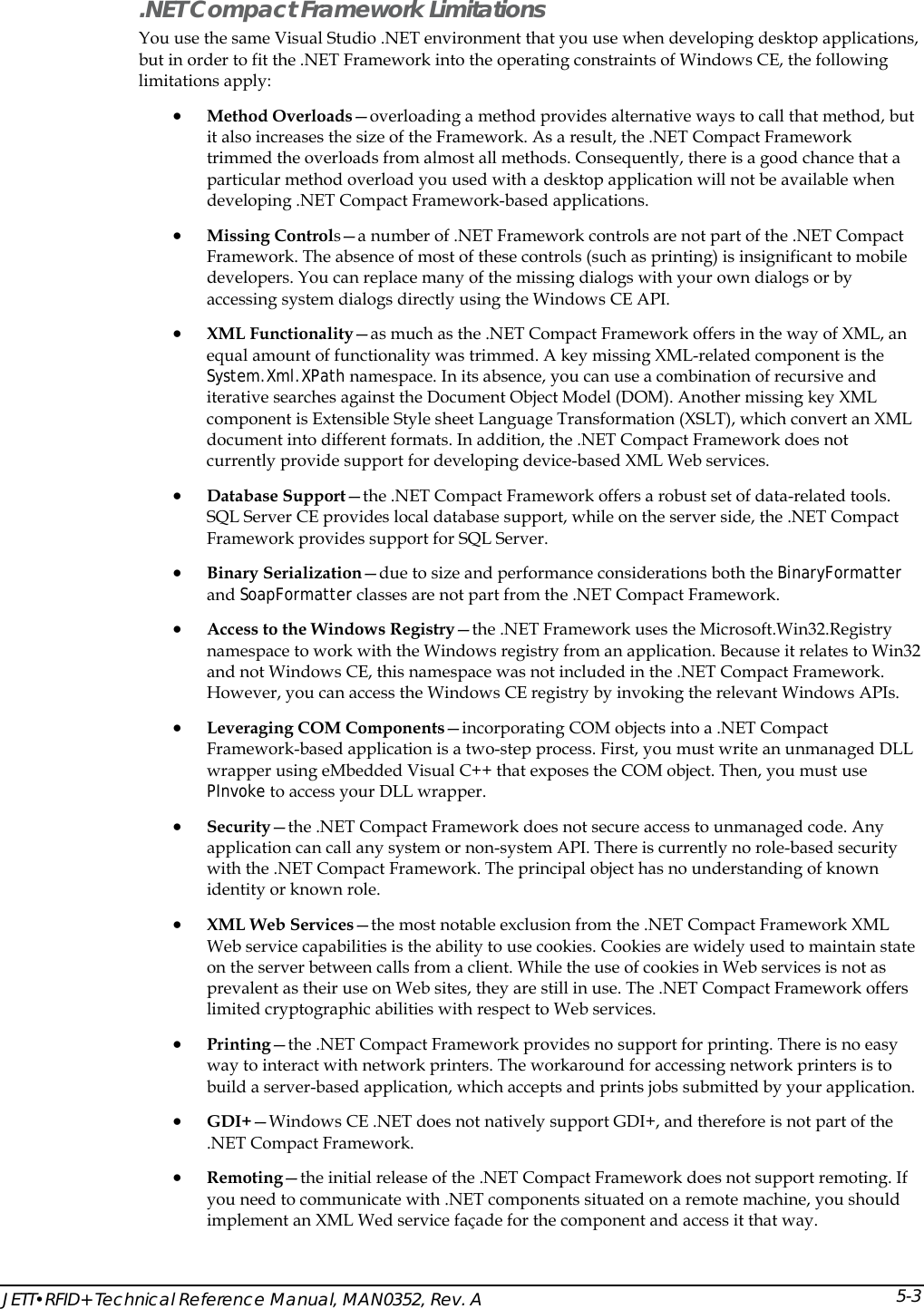  JETT&bull;RFID+ Technical Reference Manual, MAN0352, Rev. A 5-3.NET Compact Framework Limitations You use the same Visual Studio .NET environment that you use when developing desktop applications, but in order to fit the .NET Framework into the operating constraints of Windows CE, the following limitations apply:  &bull; Method Overloads&mdash;overloading a method provides alternative ways to call that method, but it also increases the size of the Framework. As a result, the .NET Compact Framework trimmed the overloads from almost all methods. Consequently, there is a good chance that a particular method overload you used with a desktop application will not be available when developing .NET Compact Framework-based applications.  &bull; Missing Controls&mdash;a number of .NET Framework controls are not part of the .NET Compact Framework. The absence of most of these controls (such as printing) is insignificant to mobile developers. You can replace many of the missing dialogs with your own dialogs or by accessing system dialogs directly using the Windows CE API. &bull; XML Functionality&mdash;as much as the .NET Compact Framework offers in the way of XML, an equal amount of functionality was trimmed. A key missing XML-related component is the System.Xml.XPath namespace. In its absence, you can use a combination of recursive and iterative searches against the Document Object Model (DOM). Another missing key XML component is Extensible Style sheet Language Transformation (XSLT), which convert an XML document into different formats. In addition, the .NET Compact Framework does not currently provide support for developing device-based XML Web services. &bull; Database Support&mdash;the .NET Compact Framework offers a robust set of data-related tools. SQL Server CE provides local database support, while on the server side, the .NET Compact Framework provides support for SQL Server.  &bull; Binary Serialization&mdash;due to size and performance considerations both the BinaryFormatter and SoapFormatter classes are not part from the .NET Compact Framework. &bull; Access to the Windows Registry&mdash;the .NET Framework uses the Microsoft.Win32.Registry namespace to work with the Windows registry from an application. Because it relates to Win32 and not Windows CE, this namespace was not included in the .NET Compact Framework. However, you can access the Windows CE registry by invoking the relevant Windows APIs. &bull; Leveraging COM Components&mdash;incorporating COM objects into a .NET Compact Framework-based application is a two-step process. First, you must write an unmanaged DLL wrapper using eMbedded Visual C++ that exposes the COM object. Then, you must use PInvoke to access your DLL wrapper. &bull; Security&mdash;the .NET Compact Framework does not secure access to unmanaged code. Any application can call any system or non-system API. There is currently no role-based security with the .NET Compact Framework. The principal object has no understanding of known identity or known role. &bull; XML Web Services&mdash;the most notable exclusion from the .NET Compact Framework XML Web service capabilities is the ability to use cookies. Cookies are widely used to maintain state on the server between calls from a client. While the use of cookies in Web services is not as prevalent as their use on Web sites, they are still in use. The .NET Compact Framework offers limited cryptographic abilities with respect to Web services. &bull; Printing&mdash;the .NET Compact Framework provides no support for printing. There is no easy way to interact with network printers. The workaround for accessing network printers is to build a server-based application, which accepts and prints jobs submitted by your application.  &bull; GDI+&mdash;Windows CE .NET does not natively support GDI+, and therefore is not part of the .NET Compact Framework. &bull; Remoting&mdash;the initial release of the .NET Compact Framework does not support remoting. If you need to communicate with .NET components situated on a remote machine, you should implement an XML Wed service fa&ccedil;ade for the component and access it that way. 