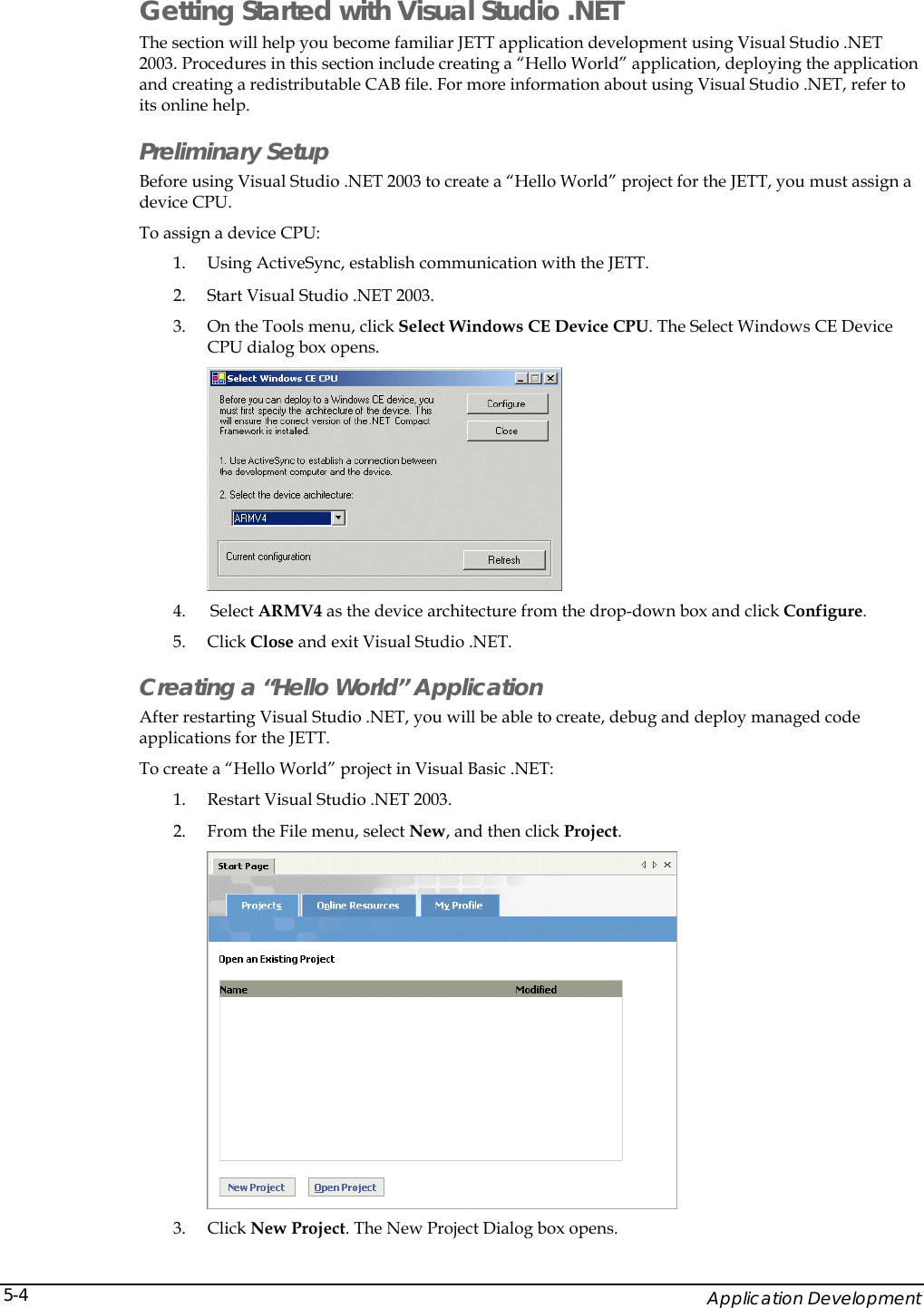    Application Development 5-4Getting Started with Visual Studio .NET The section will help you become familiar JETT application development using Visual Studio .NET 2003. Procedures in this section include creating a &ldquo;Hello World&rdquo; application, deploying the application and creating a redistributable CAB file. For more information about using Visual Studio .NET, refer to its online help. Preliminary Setup Before using Visual Studio .NET 2003 to create a &ldquo;Hello World&rdquo; project for the JETT, you must assign a device CPU. To assign a device CPU: 1. Using ActiveSync, establish communication with the JETT.  2. Start Visual Studio .NET 2003. 3. On the Tools menu, click Select Windows CE Device CPU. The Select Windows CE Device CPU dialog box opens.  4.  Select ARMV4 as the device architecture from the drop-down box and click Configure. 5. Click Close and exit Visual Studio .NET. Creating a &ldquo;Hello World&rdquo; Application After restarting Visual Studio .NET, you will be able to create, debug and deploy managed code applications for the JETT. To create a &ldquo;Hello World&rdquo; project in Visual Basic .NET: 1. Restart Visual Studio .NET 2003. 2. From the File menu, select New, and then click Project.   3. Click New Project. The New Project Dialog box opens. 