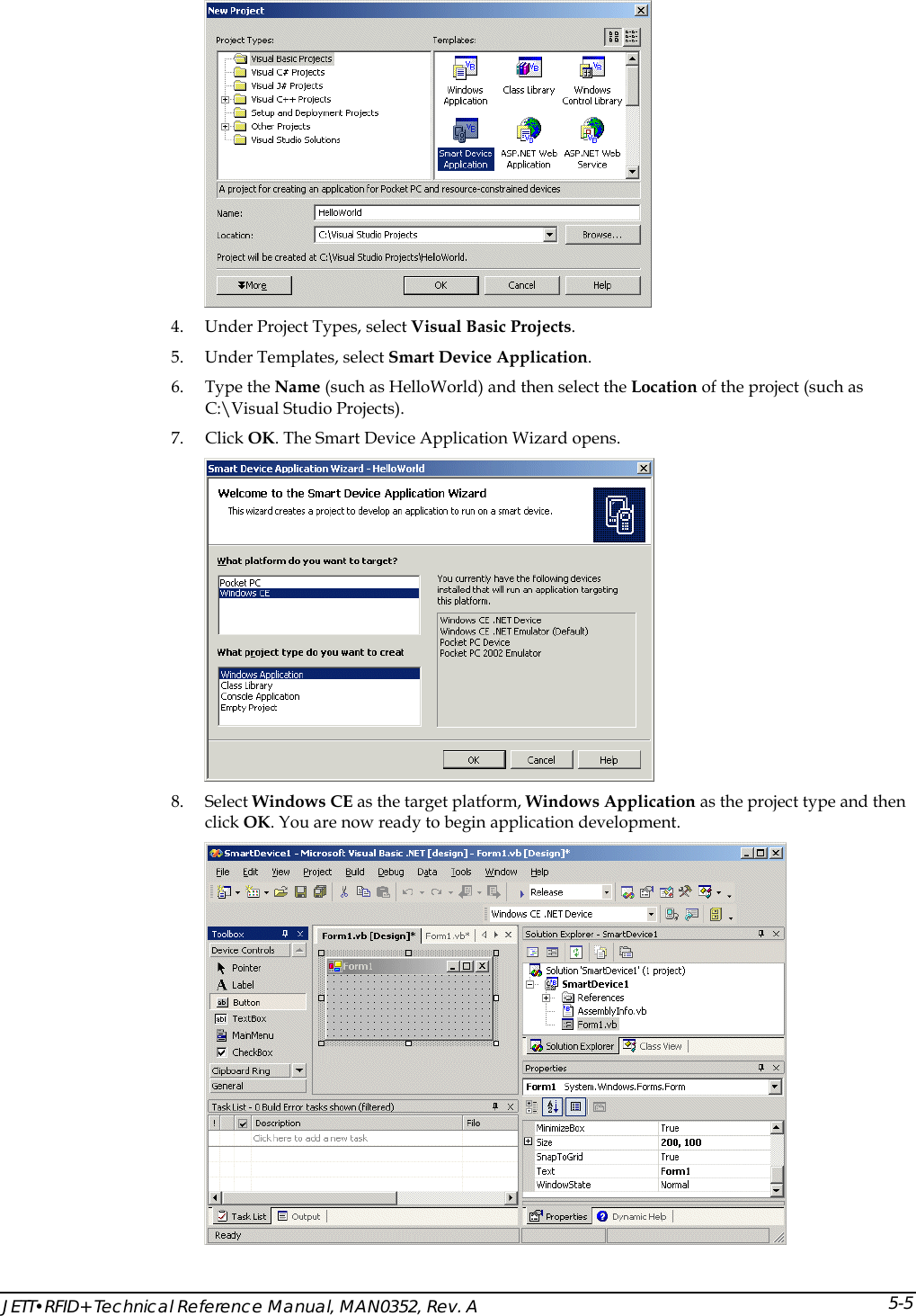  JETT&bull;RFID+ Technical Reference Manual, MAN0352, Rev. A 5-5 4. Under Project Types, select Visual Basic Projects. 5. Under Templates, select Smart Device Application. 6. Type the Name (such as HelloWorld) and then select the Location of the project (such as C:\Visual Studio Projects). 7. Click OK. The Smart Device Application Wizard opens.  8. Select Windows CE as the target platform, Windows Application as the project type and then click OK. You are now ready to begin application development.  