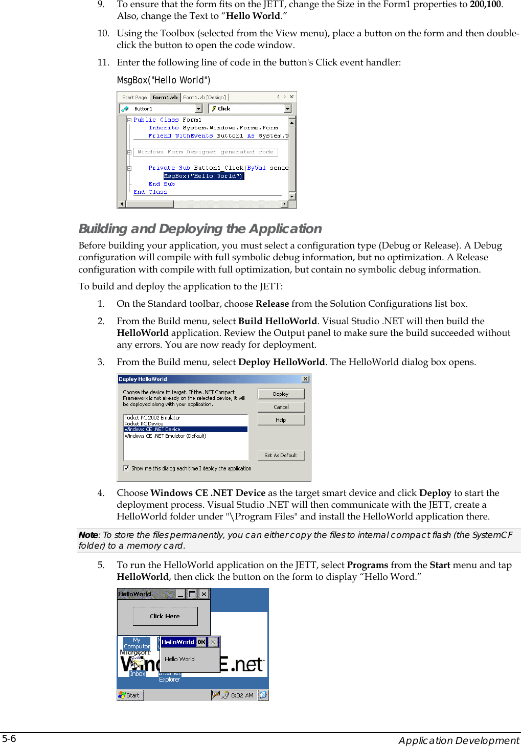    Application Development 5-69. To ensure that the form fits on the JETT, change the Size in the Form1 properties to 200,100. Also, change the Text to &ldquo;Hello World.&rdquo; 10. Using the Toolbox (selected from the View menu), place a button on the form and then double-click the button to open the code window.  11. Enter the following line of code in the button's Click event handler:  MsgBox("Hello World")  Building and Deploying the Application Before building your application, you must select a configuration type (Debug or Release). A Debug configuration will compile with full symbolic debug information, but no optimization. A Release configuration with compile with full optimization, but contain no symbolic debug information. To build and deploy the application to the JETT: 1. On the Standard toolbar, choose Release from the Solution Configurations list box. 2. From the Build menu, select Build HelloWorld. Visual Studio .NET will then build the HelloWorld application. Review the Output panel to make sure the build succeeded without any errors. You are now ready for deployment. 3. From the Build menu, select Deploy HelloWorld. The HelloWorld dialog box opens.  4. Choose Windows CE .NET Device as the target smart device and click Deploy to start the deployment process. Visual Studio .NET will then communicate with the JETT, create a HelloWorld folder under "\Program Files" and install the HelloWorld application there.  Note: To store the files permanently, you can either copy the files to internal compact flash (the SystemCF folder) to a memory card. 5. To run the HelloWorld application on the JETT, select Programs from the Start menu and tap HelloWorld, then click the button on the form to display &ldquo;Hello Word.&rdquo;  