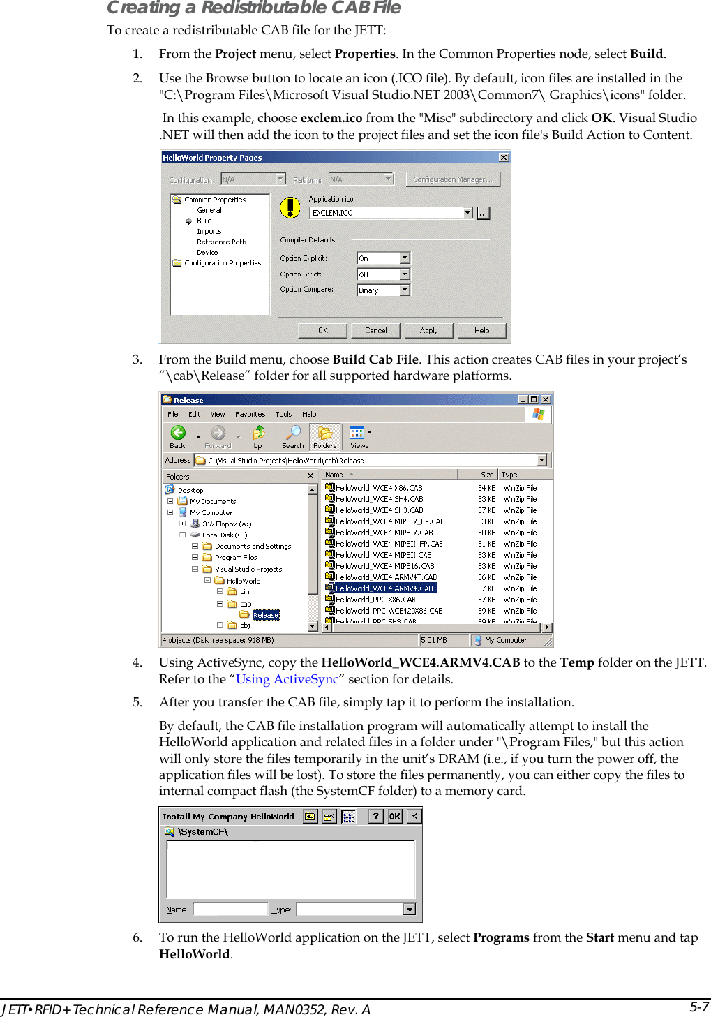  JETT&bull;RFID+ Technical Reference Manual, MAN0352, Rev. A 5-7Creating a Redistributable CAB File To create a redistributable CAB file for the JETT: 1. From the Project menu, select Properties. In the Common Properties node, select Build.  2. Use the Browse button to locate an icon (.ICO file). By default, icon files are installed in the "C:\Program Files\Microsoft Visual Studio.NET 2003\Common7\ Graphics\icons" folder.  In this example, choose exclem.ico from the "Misc" subdirectory and click OK. Visual Studio .NET will then add the icon to the project files and set the icon file's Build Action to Content.   3. From the Build menu, choose Build Cab File. This action creates CAB files in your project&rsquo;s &ldquo;\cab\Release&rdquo; folder for all supported hardware platforms.   4. Using ActiveSync, copy the HelloWorld_WCE4.ARMV4.CAB to the Temp folder on the JETT. Refer to the &ldquo;Using ActiveSync&rdquo; section for details. 5. After you transfer the CAB file, simply tap it to perform the installation.  By default, the CAB file installation program will automatically attempt to install the HelloWorld application and related files in a folder under "\Program Files," but this action will only store the files temporarily in the unit&rsquo;s DRAM (i.e., if you turn the power off, the application files will be lost). To store the files permanently, you can either copy the files to internal compact flash (the SystemCF folder) to a memory card.  6. To run the HelloWorld application on the JETT, select Programs from the Start menu and tap HelloWorld. 