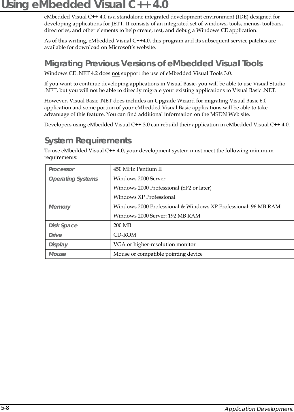    Application Development 5-8Using eMbedded Visual C++ 4.0 eMbedded Visual C++ 4.0 is a standalone integrated development environment (IDE) designed for developing applications for JETT. It consists of an integrated set of windows, tools, menus, toolbars, directories, and other elements to help create, test, and debug a Windows CE application.  As of this writing, eMbedded Visual C++4.0, this program and its subsequent service patches are available for download on Microsoft&rsquo;s website. Migrating Previous Versions of eMbedded Visual Tools Windows CE .NET 4.2 does not support the use of eMbedded Visual Tools 3.0.  If you want to continue developing applications in Visual Basic, you will be able to use Visual Studio .NET, but you will not be able to directly migrate your existing applications to Visual Basic .NET.  However, Visual Basic .NET does includes an Upgrade Wizard for migrating Visual Basic 6.0 application and some portion of your eMbedded Visual Basic applications will be able to take advantage of this feature. You can find additional information on the MSDN Web site.  Developers using eMbedded Visual C++ 3.0 can rebuild their application in eMbedded Visual C++ 4.0. System Requirements To use eMbedded Visual C++ 4.0, your development system must meet the following minimum requirements: Processor   450 MHz Pentium II Operating Systems   Windows 2000 Server Windows 2000 Professional (SP2 or later)  Windows XP Professional Memory   Windows 2000 Professional &amp; Windows XP Professional: 96 MB RAM  Windows 2000 Server: 192 MB RAM  Disk Space  200 MB Drive   CD-ROM  Display   VGA or higher-resolution monitor  Mouse   Mouse or compatible pointing device  