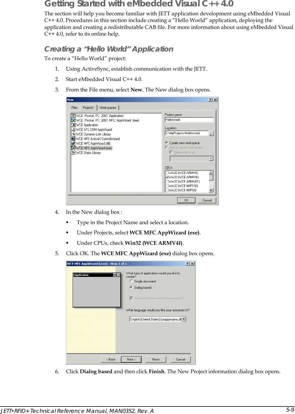  JETT&bull;RFID+ Technical Reference Manual, MAN0352, Rev. A 5-9Getting Started with eMbedded Visual C++ 4.0 The section will help you become familiar with JETT application development using eMbedded Visual C++ 4.0. Procedures in this section include creating a &ldquo;Hello World&rdquo; application, deploying the application and creating a redistributable CAB file. For more information about using eMbedded Visual C++ 4.0, refer to its online help. Creating a &ldquo;Hello World&rdquo; Application To create a &ldquo;Hello World&rdquo; project: 1. Using ActiveSync, establish communication with the JETT.  2. Start eMbedded Visual C++ 4.0. 3. From the File menu, select New. The New dialog box opens.   4. In the New dialog box :  Type in the Project Name and select a location.  Under Projects, select WCE MFC AppWizard (exe).  Under CPUs, check Win32 (WCE ARMV4I). 5. Click OK. The WCE MFC AppWizard (exe) dialog box opens.   6. Click Dialog based and then click Finish. The New Project information dialog box opens. 