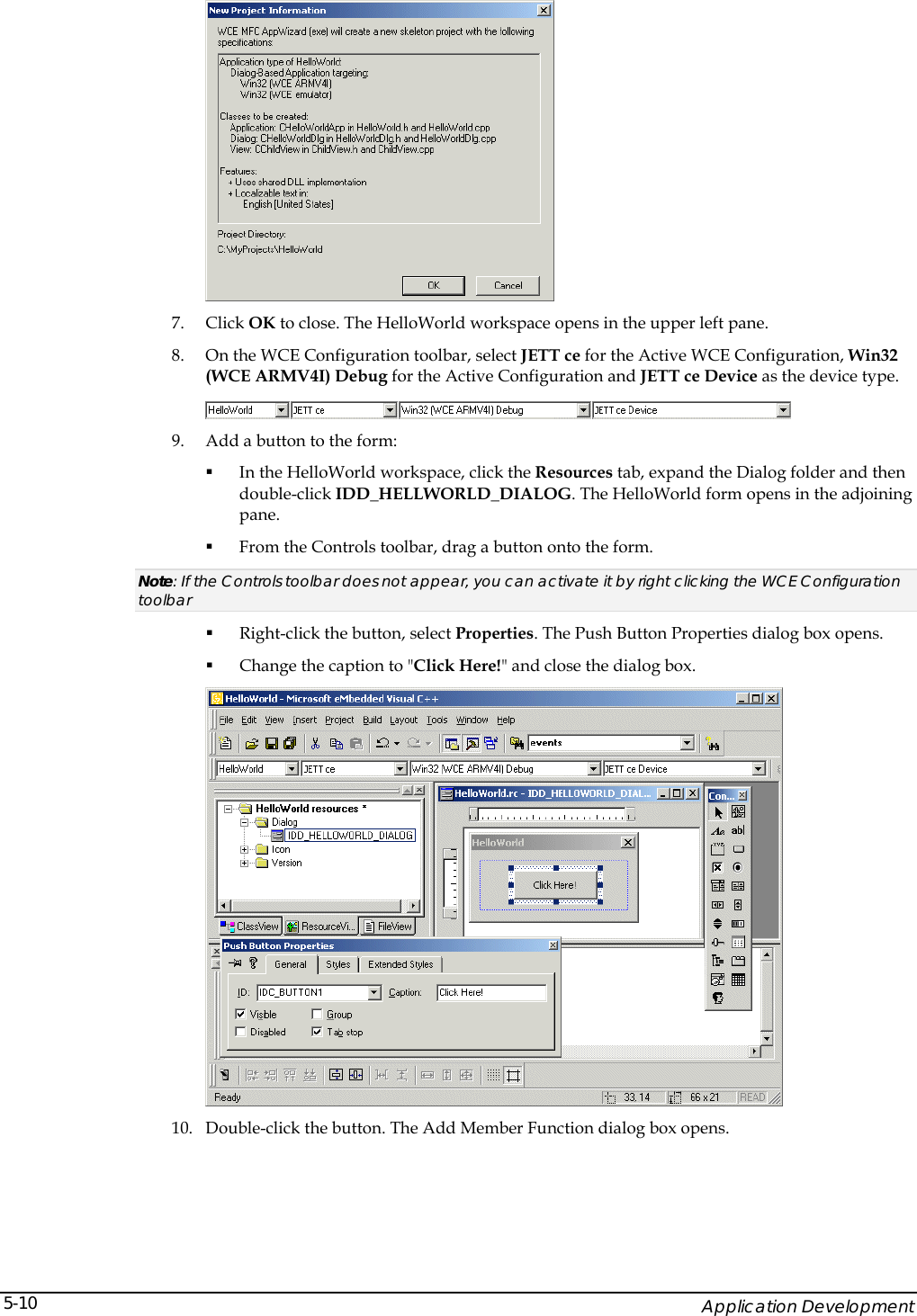    Application Development 5-10 7. Click OK to close. The HelloWorld workspace opens in the upper left pane. 8. On the WCE Configuration toolbar, select JETT ce for the Active WCE Configuration, Win32 (WCE ARMV4I) Debug for the Active Configuration and JETT ce Device as the device type.  9. Add a button to the form:  In the HelloWorld workspace, click the Resources tab, expand the Dialog folder and then double-click IDD_HELLWORLD_DIALOG. The HelloWorld form opens in the adjoining pane.  From the Controls toolbar, drag a button onto the form. Note: If the Controls toolbar does not appear, you can activate it by right clicking the WCE Configuration toolbar   Right-click the button, select Properties. The Push Button Properties dialog box opens.  Change the caption to "Click Here!" and close the dialog box.  10. Double-click the button. The Add Member Function dialog box opens. 