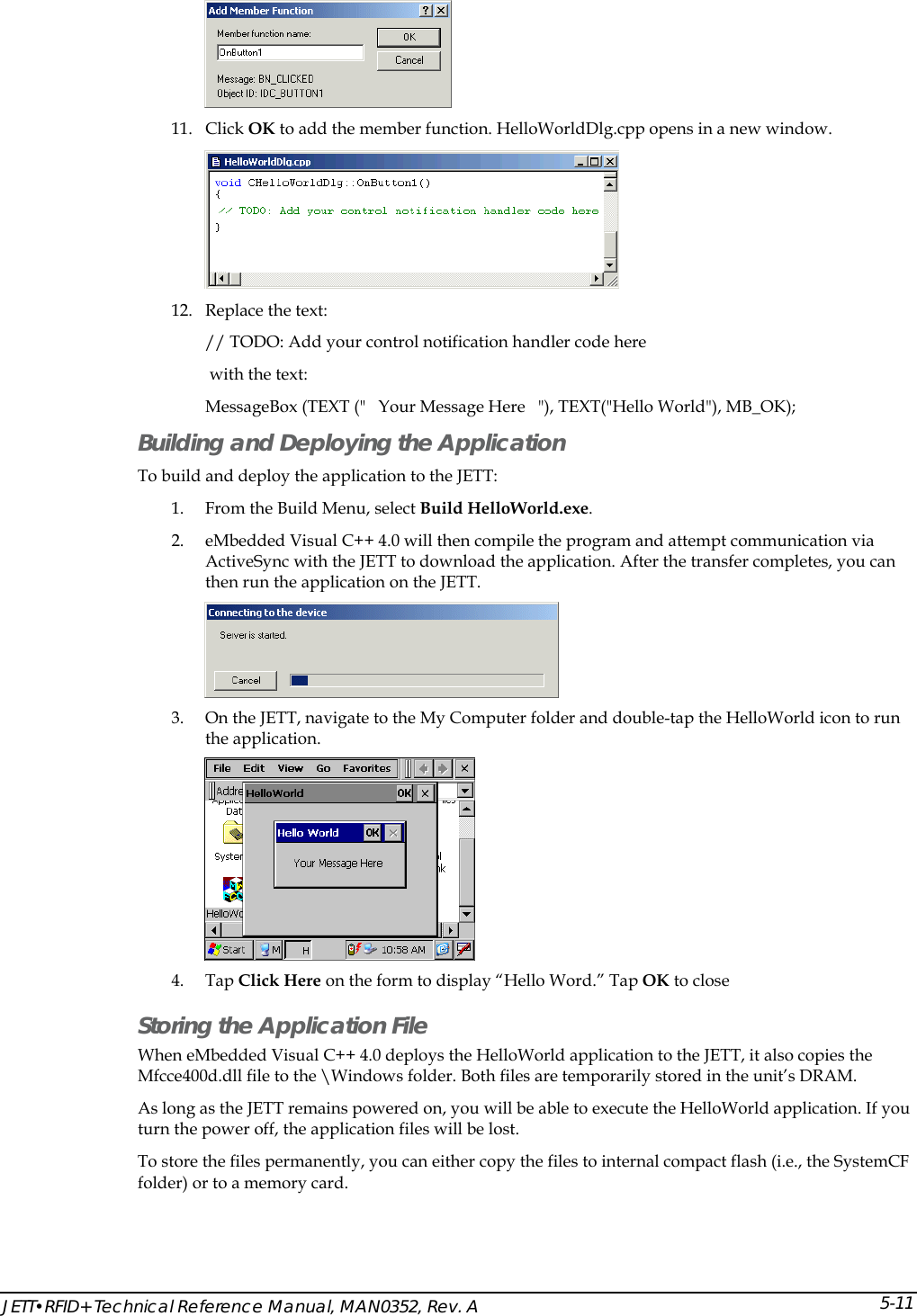  JETT&bull;RFID+ Technical Reference Manual, MAN0352, Rev. A 5-11 11. Click OK to add the member function. HelloWorldDlg.cpp opens in a new window.  12. Replace the text:  // TODO: Add your control notification handler code here  with the text:  MessageBox (TEXT ("   Your Message Here   "), TEXT("Hello World"), MB_OK); Building and Deploying the Application To build and deploy the application to the JETT: 1. From the Build Menu, select Build HelloWorld.exe. 2. eMbedded Visual C++ 4.0 will then compile the program and attempt communication via ActiveSync with the JETT to download the application. After the transfer completes, you can then run the application on the JETT.  3. On the JETT, navigate to the My Computer folder and double-tap the HelloWorld icon to run the application.  4. Tap Click Here on the form to display &ldquo;Hello Word.&rdquo; Tap OK to close Storing the Application File When eMbedded Visual C++ 4.0 deploys the HelloWorld application to the JETT, it also copies the Mfcce400d.dll file to the \Windows folder. Both files are temporarily stored in the unit&rsquo;s DRAM. As long as the JETT remains powered on, you will be able to execute the HelloWorld application. If you turn the power off, the application files will be lost. To store the files permanently, you can either copy the files to internal compact flash (i.e., the SystemCF folder) or to a memory card. 