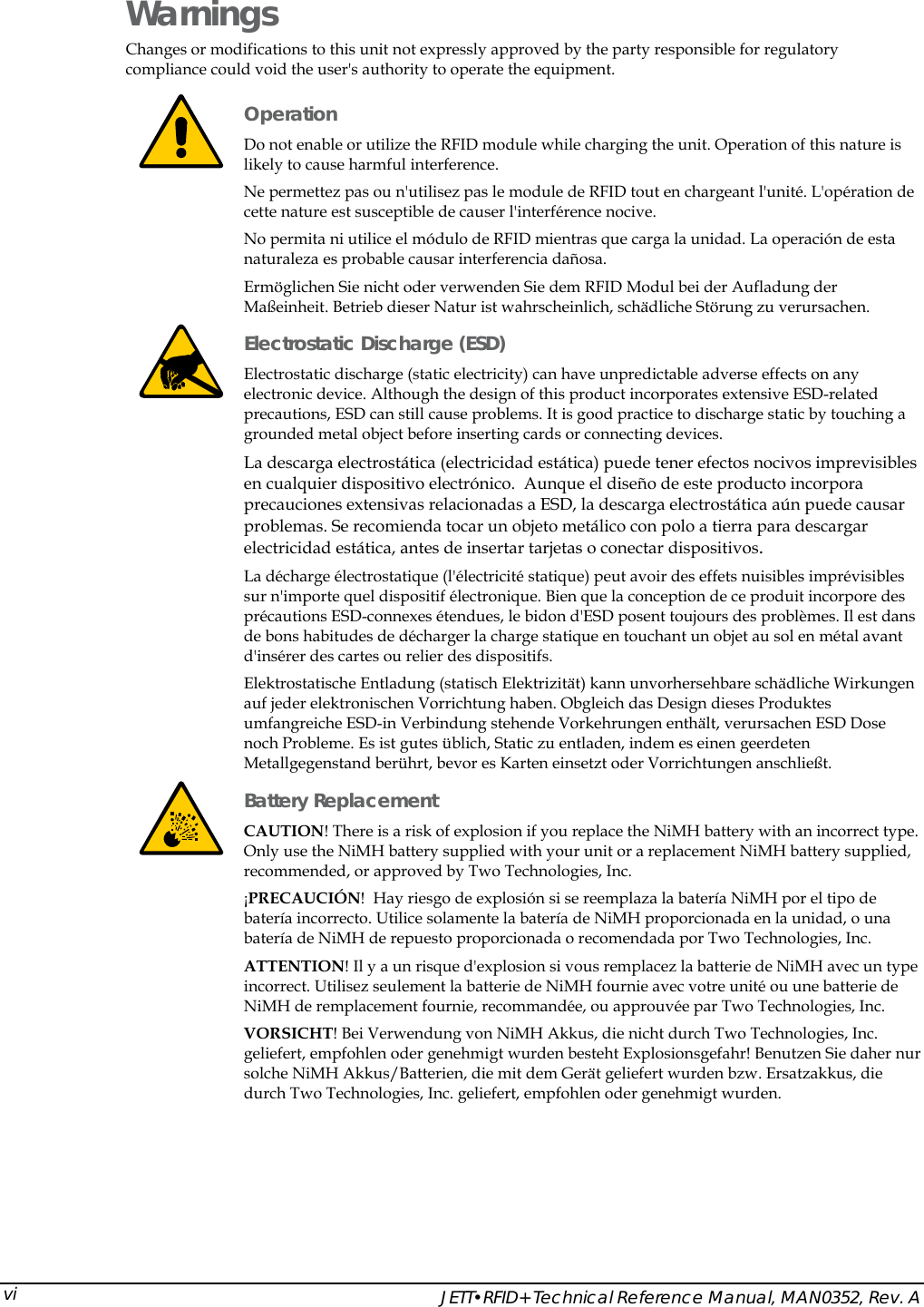    JETT&bull;RFID+ Technical Reference Manual, MAN0352, Rev. A vi Warnings Changes or modifications to this unit not expressly approved by the party responsible for regulatory compliance could void the user's authority to operate the equipment.  Operation  Do not enable or utilize the RFID module while charging the unit. Operation of this nature is likely to cause harmful interference.  Ne permettez pas ou n'utilisez pas le module de RFID tout en chargeant l'unit&eacute;. L'op&eacute;ration de cette nature est susceptible de causer l'interf&eacute;rence nocive. No permita ni utilice el m&oacute;dulo de RFID mientras que carga la unidad. La operaci&oacute;n de esta naturaleza es probable causar interferencia da&ntilde;osa. Erm&ouml;glichen Sie nicht oder verwenden Sie dem RFID Modul bei der Aufladung der Ma&szlig;einheit. Betrieb dieser Natur ist wahrscheinlich, sch&auml;dliche St&ouml;rung zu verursachen.  Electrostatic Discharge (ESD) Electrostatic discharge (static electricity) can have unpredictable adverse effects on any electronic device. Although the design of this product incorporates extensive ESD-related precautions, ESD can still cause problems. It is good practice to discharge static by touching a grounded metal object before inserting cards or connecting devices. La descarga electrost&aacute;tica (electricidad est&aacute;tica) puede tener efectos nocivos imprevisibles en cualquier dispositivo electr&oacute;nico.  Aunque el dise&ntilde;o de este producto incorpora precauciones extensivas relacionadas a ESD, la descarga electrost&aacute;tica a&uacute;n puede causar problemas. Se recomienda tocar un objeto met&aacute;lico con polo a tierra para descargar electricidad est&aacute;tica, antes de insertar tarjetas o conectar dispositivos. La d&eacute;charge &eacute;lectrostatique (l'&eacute;lectricit&eacute; statique) peut avoir des effets nuisibles impr&eacute;visibles sur n'importe quel dispositif &eacute;lectronique. Bien que la conception de ce produit incorpore des pr&eacute;cautions ESD-connexes &eacute;tendues, le bidon d'ESD posent toujours des probl&egrave;mes. Il est dans de bons habitudes de d&eacute;charger la charge statique en touchant un objet au sol en m&eacute;tal avant d'ins&eacute;rer des cartes ou relier des dispositifs. Elektrostatische Entladung (statisch Elektrizit&auml;t) kann unvorhersehbare sch&auml;dliche Wirkungen auf jeder elektronischen Vorrichtung haben. Obgleich das Design dieses Produktes umfangreiche ESD-in Verbindung stehende Vorkehrungen enth&auml;lt, verursachen ESD Dose noch Probleme. Es ist gutes &uuml;blich, Static zu entladen, indem es einen geerdeten Metallgegenstand ber&uuml;hrt, bevor es Karten einsetzt oder Vorrichtungen anschlie&szlig;t.  Battery Replacement CAUTION! There is a risk of explosion if you replace the NiMH battery with an incorrect type. Only use the NiMH battery supplied with your unit or a replacement NiMH battery supplied, recommended, or approved by Two Technologies, Inc. &iexcl;PRECAUCI&Oacute;N!  Hay riesgo de explosi&oacute;n si se reemplaza la bater&iacute;a NiMH por el tipo de bater&iacute;a incorrecto. Utilice solamente la bater&iacute;a de NiMH proporcionada en la unidad, o una bater&iacute;a de NiMH de repuesto proporcionada o recomendada por Two Technologies, Inc. ATTENTION! Il y a un risque d'explosion si vous remplacez la batterie de NiMH avec un type incorrect. Utilisez seulement la batterie de NiMH fournie avec votre unit&eacute; ou une batterie de NiMH de remplacement fournie, recommand&eacute;e, ou approuv&eacute;e par Two Technologies, Inc. VORSICHT! Bei Verwendung von NiMH Akkus, die nicht durch Two Technologies, Inc. geliefert, empfohlen oder genehmigt wurden besteht Explosionsgefahr! Benutzen Sie daher nur solche NiMH Akkus/Batterien, die mit dem Ger&auml;t geliefert wurden bzw. Ersatzakkus, die durch Two Technologies, Inc. geliefert, empfohlen oder genehmigt wurden.  