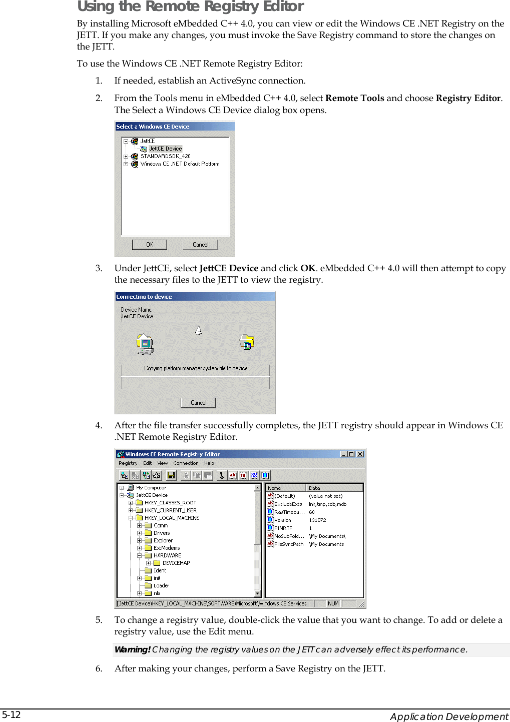    Application Development 5-12Using the Remote Registry Editor By installing Microsoft eMbedded C++ 4.0, you can view or edit the Windows CE .NET Registry on the JETT. If you make any changes, you must invoke the Save Registry command to store the changes on the JETT. To use the Windows CE .NET Remote Registry Editor: 1. If needed, establish an ActiveSync connection. 2. From the Tools menu in eMbedded C++ 4.0, select Remote Tools and choose Registry Editor. The Select a Windows CE Device dialog box opens.  3. Under JettCE, select JettCE Device and click OK. eMbedded C++ 4.0 will then attempt to copy the necessary files to the JETT to view the registry.  4. After the file transfer successfully completes, the JETT registry should appear in Windows CE .NET Remote Registry Editor.  5. To change a registry value, double-click the value that you want to change. To add or delete a registry value, use the Edit menu. Warning! Changing the registry values on the JETT can adversely effect its performance. 6. After making your changes, perform a Save Registry on the JETT. 