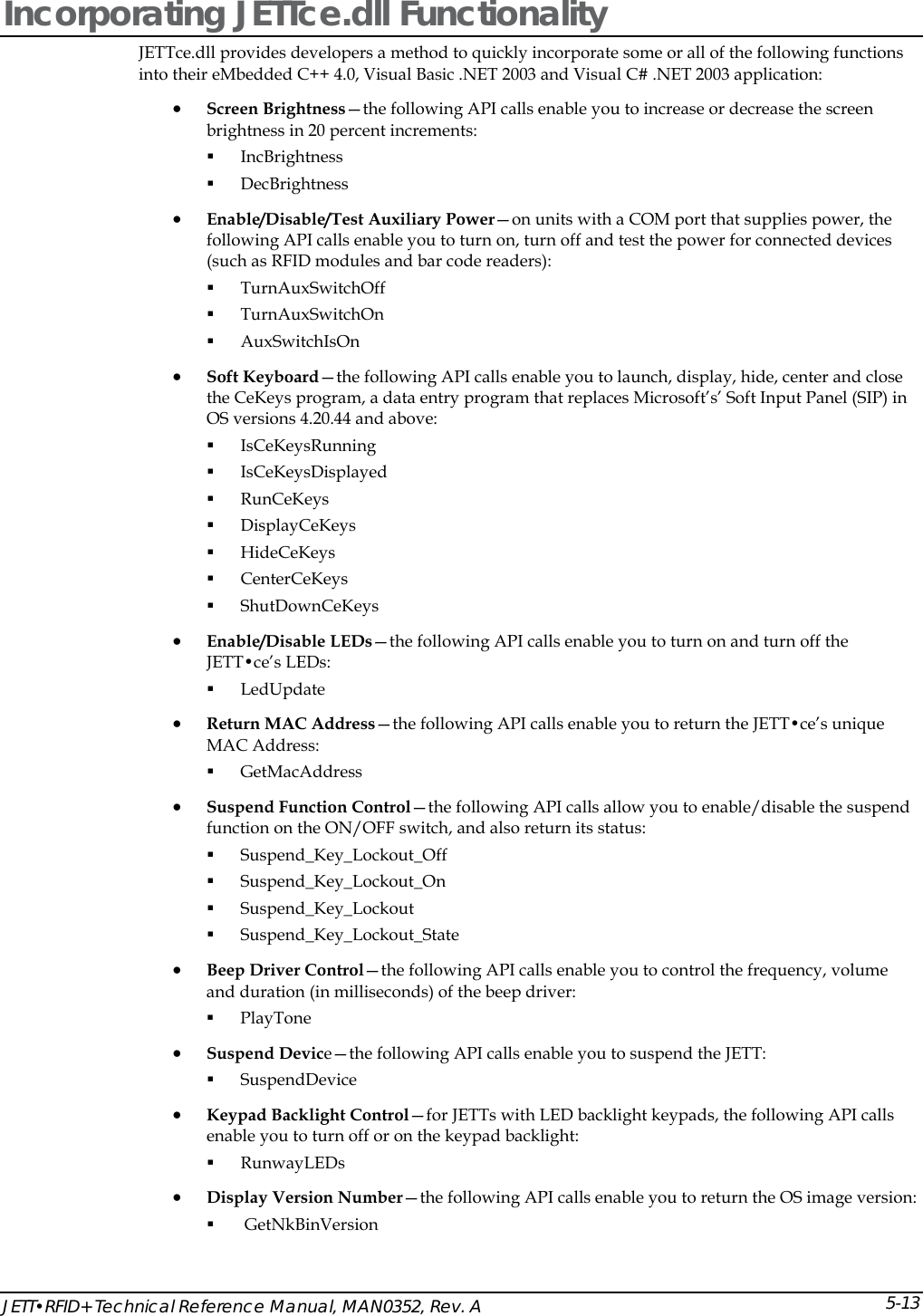  JETT&bull;RFID+ Technical Reference Manual, MAN0352, Rev. A 5-13Incorporating JETTce.dll Functionality JETTce.dll provides developers a method to quickly incorporate some or all of the following functions into their eMbedded C++ 4.0, Visual Basic .NET 2003 and Visual C# .NET 2003 application: &bull; Screen Brightness&mdash;the following API calls enable you to increase or decrease the screen brightness in 20 percent increments:  IncBrightness  DecBrightness &bull; Enable/Disable/Test Auxiliary Power&mdash;on units with a COM port that supplies power, the following API calls enable you to turn on, turn off and test the power for connected devices (such as RFID modules and bar code readers):  TurnAuxSwitchOff  TurnAuxSwitchOn  AuxSwitchIsOn &bull; Soft Keyboard&mdash;the following API calls enable you to launch, display, hide, center and close the CeKeys program, a data entry program that replaces Microsoft&rsquo;s&rsquo; Soft Input Panel (SIP) in OS versions 4.20.44 and above:  IsCeKeysRunning  IsCeKeysDisplayed  RunCeKeys  DisplayCeKeys  HideCeKeys  CenterCeKeys  ShutDownCeKeys &bull; Enable/Disable LEDs&mdash;the following API calls enable you to turn on and turn off the JETT&bull;ce&rsquo;s LEDs:  LedUpdate &bull; Return MAC Address&mdash;the following API calls enable you to return the JETT&bull;ce&rsquo;s unique MAC Address:  GetMacAddress &bull; Suspend Function Control&mdash;the following API calls allow you to enable/disable the suspend function on the ON/OFF switch, and also return its status:  Suspend_Key_Lockout_Off  Suspend_Key_Lockout_On  Suspend_Key_Lockout  Suspend_Key_Lockout_State &bull; Beep Driver Control&mdash;the following API calls enable you to control the frequency, volume and duration (in milliseconds) of the beep driver:  PlayTone &bull; Suspend Device&mdash;the following API calls enable you to suspend the JETT:  SuspendDevice   &bull; Keypad Backlight Control&mdash;for JETTs with LED backlight keypads, the following API calls enable you to turn off or on the keypad backlight:   RunwayLEDs  &bull; Display Version Number&mdash;the following API calls enable you to return the OS image version:   GetNkBinVersion 
