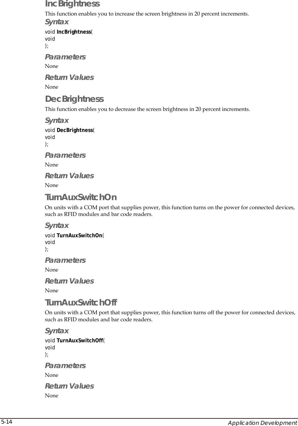    Application Development 5-14IncBrightness  This function enables you to increase the screen brightness in 20 percent increments. Syntax void IncBrightness( void ); Parameters None Return Values None DecBrightness  This function enables you to decrease the screen brightness in 20 percent increments. Syntax void DecBrightness( void ); Parameters None Return Values None TurnAuxSwitchOn On units with a COM port that supplies power, this function turns on the power for connected devices, such as RFID modules and bar code readers. Syntax void TurnAuxSwitchOn( void ); Parameters None Return Values None TurnAuxSwitchOff On units with a COM port that supplies power, this function turns off the power for connected devices, such as RFID modules and bar code readers. Syntax void TurnAuxSwitchOff( void ); Parameters None Return Values None 