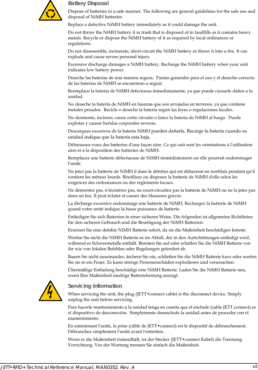  JETT&bull;RFID+ Technical Reference Manual, MAN0352, Rev. A  vii Battery Disposal Dispose of batteries in a safe manner. The following are general guidelines for the safe use and disposal of NiMH batteries: Replace a defective NiMH battery immediately as it could damage the unit. Do not throw the NiMH battery it in trash that is disposed of in landfills as it contains heavy metals. Recycle or dispose the NiMH battery of it as required by local ordinances or regulations. Do not disassemble, incinerate, short-circuit the NiMH battery or throw it into a fire. It can explode and cause severe personal injury. Excessive discharge damages a NiMH battery. Recharge the NiMH battery when your unit indicates low battery power. Deseche las bater&iacute;as de una manera segura.  Pautas generales para el uso y el desecho correcto de las bater&iacute;as de NiMH se encuentran a seguir: Reemplace la bater&iacute;a de NiMH defectuosa inmediatamente, ya que puede causarle da&ntilde;os a la unidad. No deseche la bater&iacute;a de NiMH en basuras que son arrojadas en terrenos, ya que contiene metales pesados.  Recicle o deseche la bater&iacute;a seg&uacute;n las leyes o regulaciones locales. No desmonte, incinere, cause corto circuito o lance la bateria de NiMH al fuego.  Puede explotar y causar heridas corporales severas. Descargues excesivos de la bater&iacute;a NiMH pueden da&ntilde;arla. Recarge la bater&iacute;a cuando su unidad indique que la bater&iacute;a esta baja. D&eacute;barassez-vous des batteries d'une fa&ccedil;on s&ucirc;re. Ce qui suit sont les orientations &agrave; l'utilisation s&ucirc;re et &agrave; la disposition des batteries de NiMH: Remplacez une batterie d&eacute;fectueuse de NiMH imm&eacute;diatement car elle pourrait endommager l'unit&eacute;. Ne jetez pas la batterie de NiMH il dans le d&eacute;tritus qui est d&eacute;barass&eacute; en remblais pendant qu'il contient les m&eacute;taux lourds. R&eacute;utilisez ou disposez la batterie de NiMH d'elle selon les exigences des ordonnances ou des r&egrave;glements locaux. Ne d&eacute;montez pas, n'incin&eacute;rez pas, ne court-circuitez pas la batterie de NiMH ou ne la jetez pas dans un feu. Il peut &eacute;clater et causer des blessures graves. La d&eacute;charge excessive endommage une batterie de NiMH. Rechargez la batterie de NiMH quand votre unit&eacute; indique la basse puissance de batterie. Entledigen Sie sich Batterien in einer sicheren Weise. Die folgenden ist allgemeine Richtlinien f&uuml;r den sicheren Gebrauch und die Beseitigung der NiMH Batterien: Ersetzen Sie eine defekte NiMH Batterie sofort, da sie die Ma&szlig;einheit besch&auml;digen k&ouml;nnte. Werfen Sie nicht die NiMH Batterie es im Abfall, der in den Aufsch&uuml;ttungen entledigt wird, w&auml;hrend es Schwermetalle enth&auml;lt. Bereiten Sie auf oder schaffen Sie die NiMH Batterie von ihr wie von lokalen Befehlen oder Regelungen gefordert ab. Bauen Sie nicht auseinander, &auml;schern Sie ein, schlie&szlig;en Sie die NiMH Batterie kurz oder werfen Sie sie in ein Feuer. Es kann strenge Personensch&auml;den explodieren und verursachen. &Uuml;berm&auml;&szlig;ige Entladung besch&auml;digt eine NiMH Batterie. Laden Sie die NiMH Batterie neu, wenn Ihre Ma&szlig;einheit niedrige Batterieleistung anzeigt.  Servicing Information When servicing the unit, the plug (JETT&bull;connect cable) is the disconnect device. Simply unplug the unit before servicing. Para hacerle mantenimiento a la unidad tenga en cuenta que el enchufe (cable JETT.connect) es el dispositivo de desconexi&oacute;n.  Simplemente desenchufe la unidad antes de proceder con el mantenimiento. En entretenant l'unit&eacute;, la prise (c&acirc;ble de JETT&bull;connect) est le dispositif de d&eacute;branchement. D&eacute;branchez simplement l'unit&eacute; avant l'entretien. Wenn er die Ma&szlig;einheit instandh&auml;lt, ist der Stecker (JETT&bull;connect Kabel) die Trennung Vorrichtung. Vor der Wartung trennen Sie einfach die Ma&szlig;einheit. 