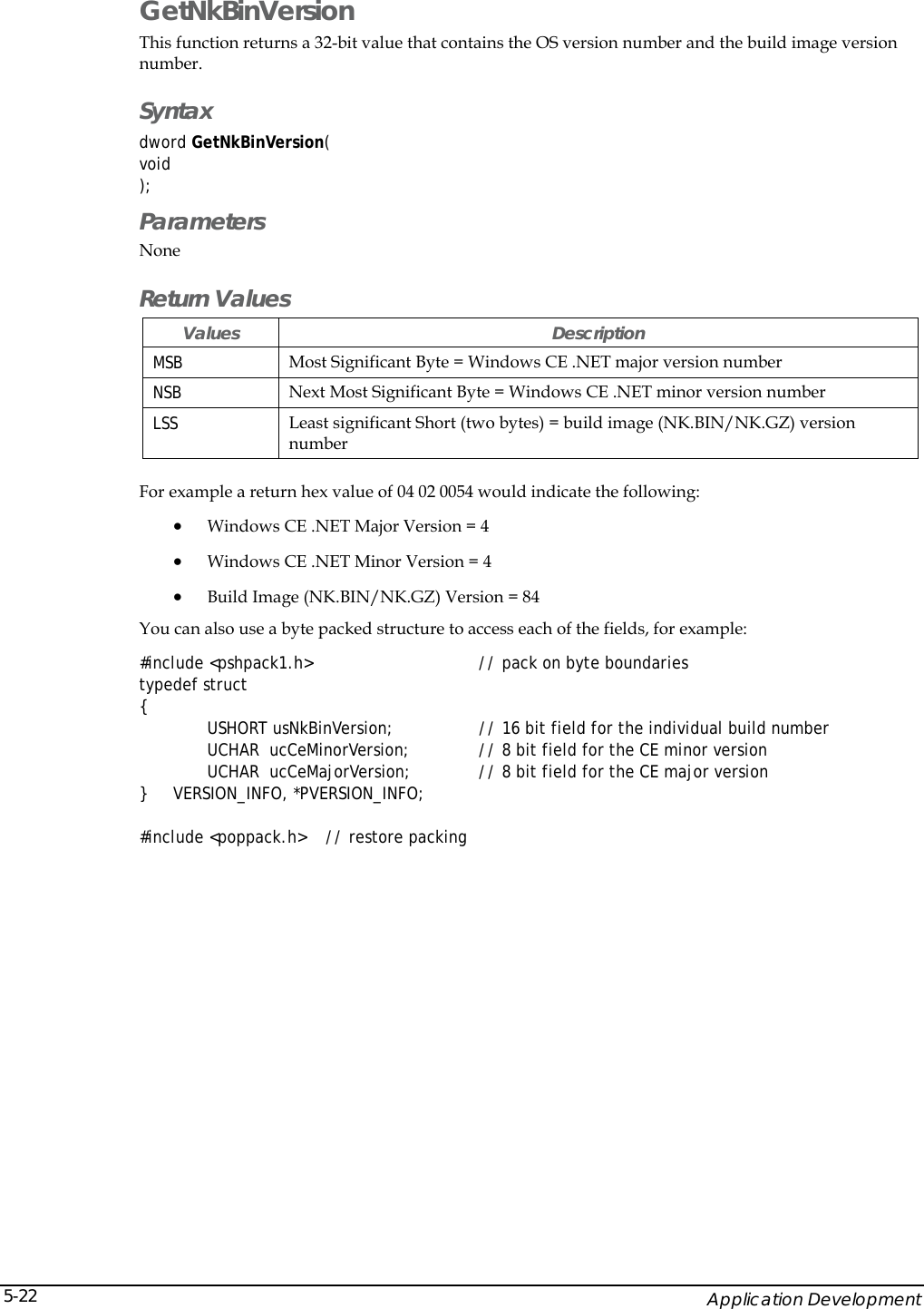    Application Development 5-22GetNkBinVersion This function returns a 32-bit value that contains the OS version number and the build image version number. Syntax dword GetNkBinVersion( void ); Parameters None Return Values Values Description MSB  Most Significant Byte = Windows CE .NET major version number NSB  Next Most Significant Byte = Windows CE .NET minor version number LSS  Least significant Short (two bytes) = build image (NK.BIN/NK.GZ) version number   For example a return hex value of 04 02 0054 would indicate the following: &bull; Windows CE .NET Major Version = 4 &bull; Windows CE .NET Minor Version = 4 &bull; Build Image (NK.BIN/NK.GZ) Version = 84 You can also use a byte packed structure to access each of the fields, for example: #include <pshpack1.h>         // pack on byte boundaries typedef struct  {  USHORT usNkBinVersion;        // 16 bit field for the individual build number UCHAR  ucCeMinorVersion;      // 8 bit field for the CE minor version UCHAR  ucCeMajorVersion;      // 8 bit field for the CE major version }   VERSION_INFO, *PVERSION_INFO;  #include <poppack.h>    // restore packing  