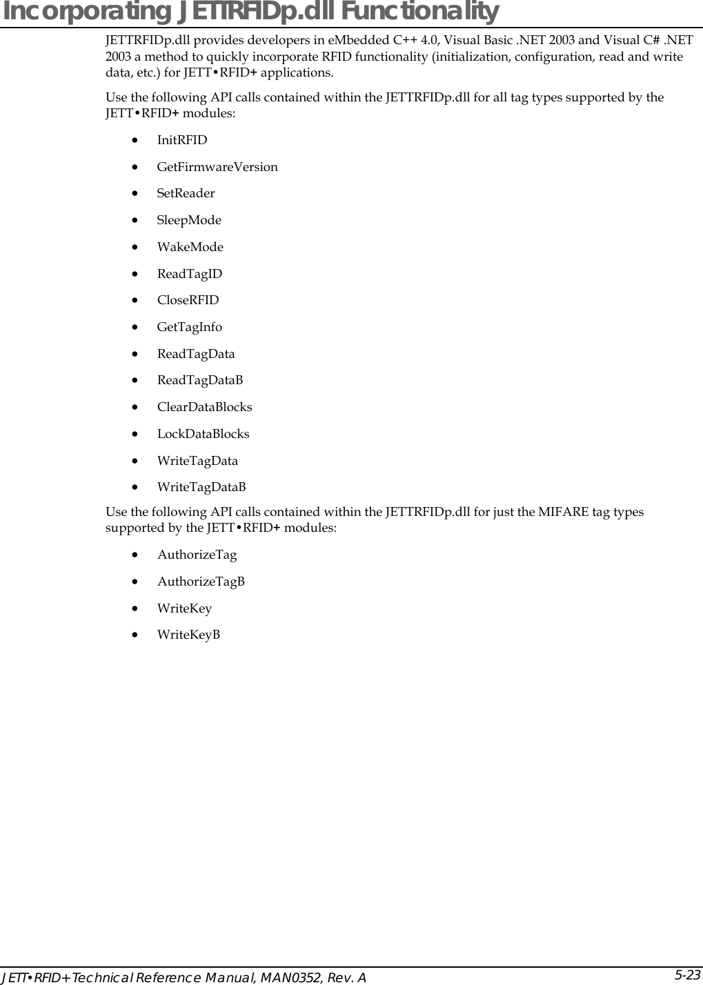  JETT&bull;RFID+ Technical Reference Manual, MAN0352, Rev. A 5-23Incorporating JETTRFIDp.dll Functionality JETTRFIDp.dll provides developers in eMbedded C++ 4.0, Visual Basic .NET 2003 and Visual C# .NET 2003 a method to quickly incorporate RFID functionality (initialization, configuration, read and write data, etc.) for JETT&bull;RFID+ applications.  Use the following API calls contained within the JETTRFIDp.dll for all tag types supported by the JETT&bull;RFID+ modules:  &bull; InitRFID &bull; GetFirmwareVersion &bull; SetReader  &bull; SleepMode &bull; WakeMode  &bull; ReadTagID &bull; CloseRFID  &bull; GetTagInfo &bull; ReadTagData  &bull; ReadTagDataB  &bull; ClearDataBlocks &bull; LockDataBlocks &bull; WriteTagData &bull; WriteTagDataB Use the following API calls contained within the JETTRFIDp.dll for just the MIFARE tag types supported by the JETT&bull;RFID+ modules:  &bull; AuthorizeTag &bull; AuthorizeTagB &bull; WriteKey &bull; WriteKeyB 