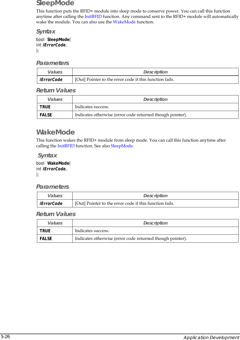   Application Development 5-26SleepMode This function puts the RFID+ module into sleep mode to conserve power. You can call this function anytime after calling the InitRFID function. Any command sent to the RFID+ module will automatically wake the module. You can also use the WakeMode function. Syntax bool  SleepMode(  int iErrorCode, ); Parameters Values Description iErrorCode [Out] Pointer to the error code if this function fails.  Return Values Values Description TRUE  Indicates success. FALSE  Indicates otherwise (error code returned though pointer). WakeMode This function wakes the RFID+ module from sleep mode. You can call this function anytime after calling the InitRFID function. See also SleepMode.  Syntax bool  WakeMode(  int iErrorCode, ); Parameters Values Description iErrorCode [Out] Pointer to the error code if this function fails.  Return Values Values Description TRUE  Indicates success. FALSE  Indicates otherwise (error code returned though pointer).  