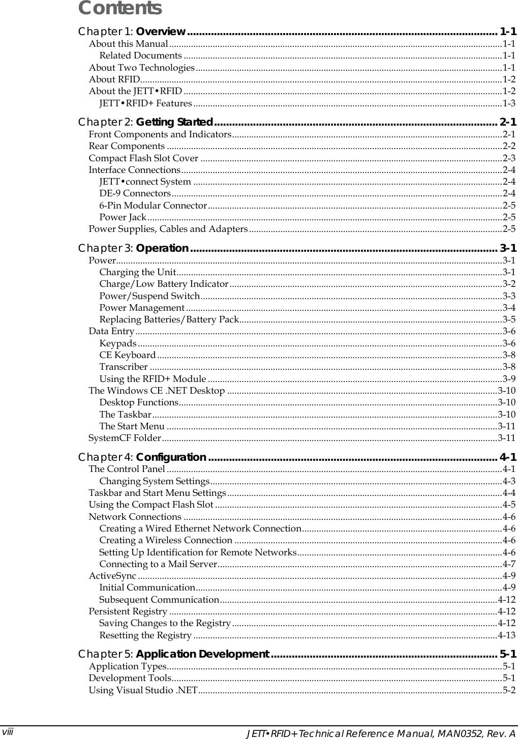    JETT&bull;RFID+ Technical Reference Manual, MAN0352, Rev. A viiiContents Chapter 1: Overview........................................................................................................ 1-1 About this Manual..........................................................................................................................................1-1 Related Documents ....................................................................................................................................1-1 About Two Technologies...............................................................................................................................1-1 About RFID......................................................................................................................................................1-2 About the JETT&bull;RFID ....................................................................................................................................1-2 JETT&bull;RFID+ Features................................................................................................................................1-3 Chapter 2: Getting Started............................................................................................... 2-1 Front Components and Indicators................................................................................................................2-1 Rear Components ...........................................................................................................................................2-2 Compact Flash Slot Cover .............................................................................................................................2-3 Interface Connections.....................................................................................................................................2-4 JETT&bull;connect System ................................................................................................................................2-4 DE-9 Connectors.........................................................................................................................................2-4 6-Pin Modular Connector..........................................................................................................................2-5 Power Jack...................................................................................................................................................2-5 Power Supplies, Cables and Adapters.........................................................................................................2-5 Chapter 3: Operation....................................................................................................... 3-1 Power................................................................................................................................................................3-1 Charging the Unit.......................................................................................................................................3-1 Charge/Low Battery Indicator.................................................................................................................3-2 Power/Suspend Switch.............................................................................................................................3-3 Power Management ...................................................................................................................................3-4 Replacing Batteries/Battery Pack.............................................................................................................3-5 Data Entry........................................................................................................................................................3-6 Keypads.......................................................................................................................................................3-6 CE Keyboard...............................................................................................................................................3-8 Transcriber ..................................................................................................................................................3-8 Using the RFID+ Module ..........................................................................................................................3-9 The Windows CE .NET Desktop ................................................................................................................3-10 Desktop Functions....................................................................................................................................3-10 The Taskbar...............................................................................................................................................3-10 The Start Menu .........................................................................................................................................3-11 SystemCF Folder...........................................................................................................................................3-11 Chapter 4: Configuration................................................................................................. 4-1 The Control Panel...........................................................................................................................................4-1 Changing System Settings.........................................................................................................................4-3 Taskbar and Start Menu Settings..................................................................................................................4-4 Using the Compact Flash Slot .......................................................................................................................4-5 Network Connections ....................................................................................................................................4-6 Creating a Wired Ethernet Network Connection...................................................................................4-6 Creating a Wireless Connection ...............................................................................................................4-6 Setting Up Identification for Remote Networks.....................................................................................4-6 Connecting to a Mail Server......................................................................................................................4-7 ActiveSync .......................................................................................................................................................4-9 Initial Communication...............................................................................................................................4-9 Subsequent Communication...................................................................................................................4-12 Persistent Registry ........................................................................................................................................4-12 Saving Changes to the Registry..............................................................................................................4-12 Resetting the Registry..............................................................................................................................4-13 Chapter 5: Application Development ............................................................................ 5-1 Application Types...........................................................................................................................................5-1 Development Tools.........................................................................................................................................5-1 Using Visual Studio .NET..............................................................................................................................5-2 