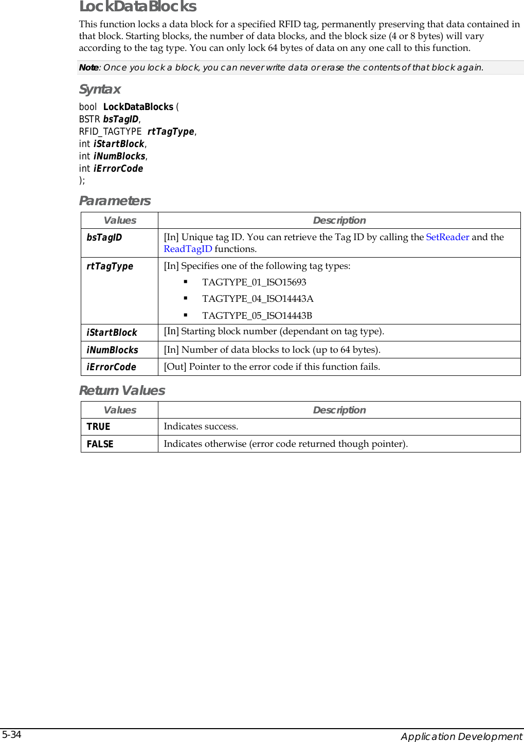    Application Development 5-34LockDataBlocks This function locks a data block for a specified RFID tag, permanently preserving that data contained in that block. Starting blocks, the number of data blocks, and the block size (4 or 8 bytes) will vary according to the tag type. You can only lock 64 bytes of data on any one call to this function. Note: Once you lock a block, you can never write data or erase the contents of that block again.  Syntax bool  LockDataBlocks (  BSTR bsTagID, RFID_TAGTYPE  rtTagType, int iStartBlock, int iNumBlocks, int iErrorCode ); Parameters Values Description bsTagID  [In] Unique tag ID. You can retrieve the Tag ID by calling the SetReader and the ReadTagID functions. rtTagType  [In] Specifies one of the following tag types:  TAGTYPE_01_ISO15693  TAGTYPE_04_ISO14443A   TAGTYPE_05_ISO14443B  iStartBlock  [In] Starting block number (dependant on tag type). iNumBlocks  [In] Number of data blocks to lock (up to 64 bytes). iErrorCode [Out] Pointer to the error code if this function fails.  Return Values Values Description TRUE  Indicates success. FALSE  Indicates otherwise (error code returned though pointer). 