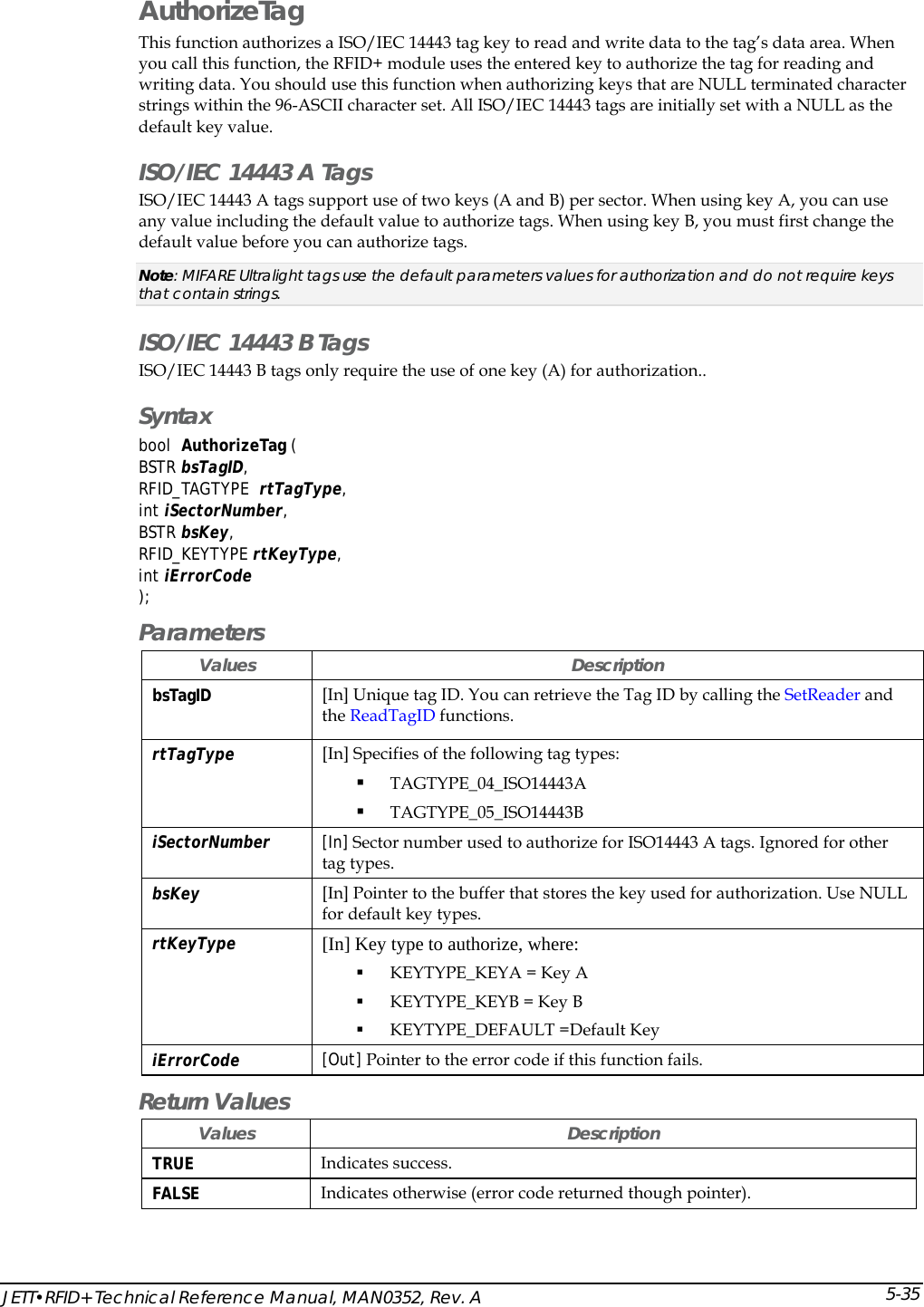  JETT&bull;RFID+ Technical Reference Manual, MAN0352, Rev. A 5-35AuthorizeTag This function authorizes a ISO/IEC 14443 tag key to read and write data to the tag&rsquo;s data area. When you call this function, the RFID+ module uses the entered key to authorize the tag for reading and writing data. You should use this function when authorizing keys that are NULL terminated character strings within the 96-ASCII character set. All ISO/IEC 14443 tags are initially set with a NULL as the default key value.  ISO/IEC 14443 A Tags ISO/IEC 14443 A tags support use of two keys (A and B) per sector. When using key A, you can use any value including the default value to authorize tags. When using key B, you must first change the default value before you can authorize tags.  Note: MIFARE Ultralight tags use the default parameters values for authorization and do not require keys that contain strings. ISO/IEC 14443 B Tags ISO/IEC 14443 B tags only require the use of one key (A) for authorization.. Syntax bool  AuthorizeTag (  BSTR bsTagID, RFID_TAGTYPE  rtTagType, int iSectorNumber, BSTR bsKey, RFID_KEYTYPE rtKeyType, int iErrorCode ); Parameters Values Description bsTagID  [In] Unique tag ID. You can retrieve the Tag ID by calling the SetReader and the ReadTagID functions. rtTagType  [In] Specifies of the following tag types:  TAGTYPE_04_ISO14443A    TAGTYPE_05_ISO14443B  iSectorNumber  [In] Sector number used to authorize for ISO14443 A tags. Ignored for other tag types.  bsKey  [In] Pointer to the buffer that stores the key used for authorization. Use NULL for default key types. rtKeyType   [In] Key type to authorize, where:  KEYTYPE_KEYA = Key A  KEYTYPE_KEYB = Key B  KEYTYPE_DEFAULT =Default Key iErrorCode  [Out] Pointer to the error code if this function fails.  Return Values Values Description TRUE  Indicates success. FALSE  Indicates otherwise (error code returned though pointer). 