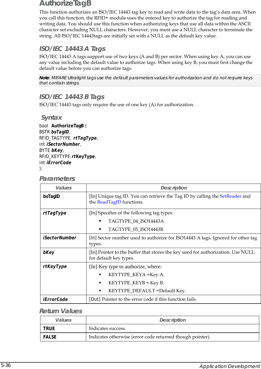    Application Development 5-36AuthorizeTagB This function authorizes an ISO/IEC 14443 tag key to read and write data to the tag&rsquo;s data area. When you call this function, the RFID+ module uses the entered key to authorize the tag for reading and writing data. You should use this function when authorizing keys that use all data within the ASCII character set excluding NULL characters. However, you must use a NULL character to terminate the string. All ISO/IEC 14443tags are initially set with a NULL as the default key value.   ISO/IEC 14443 A Tags ISO/IEC 14443 A tags support use of two keys (A and B) per sector. When using key A, you can use any value including the default value to authorize tags. When using key B, you must first change the default value before you can authorize tags.  Note: MIFARE Ultralight tags use the default parameters values for authorization and do not require keys that contain strings. ISO/IEC 14443 B Tags ISO/IEC 14443 tags only require the use of one key (A) for authorization.  Syntax bool  AuthorizeTagB (  BSTR bsTagID, RFID_TAGTYPE  rtTagType, int iSectorNumber, BYTE bKey, RFID_KEYTYPE rtKeyType, int iErrorCode ); Parameters Values Description bsTagID  [In] Unique tag ID. You can retrieve the Tag ID by calling the SetReader and the ReadTagID functions. rtTagType  [In] Specifies of the following tag types:  TAGTYPE_04_ISO14443A   TAGTYPE_05_ISO14443B  iSectorNumber  [In] Sector number used to authorize for ISO14443 A tags. Ignored for other tag types.  bKey  [In] Pointer to the buffer that stores the key used for authorization. Use NULL for default key types. rtKeyType   [In] Key type to authorize, where:  KEYTYPE_KEYA =Key A.  KEYTYPE_KEYB = Key B.  KEYTYPE_DEFAULT =Default Key. iErrorCode  [Out] Pointer to the error code if this function fails.  Return Values Values Description TRUE  Indicates success. FALSE  Indicates otherwise (error code returned though pointer). 