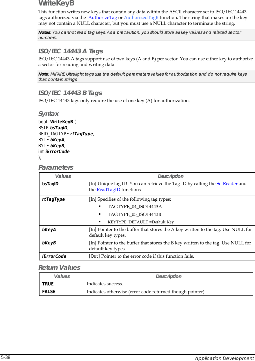    Application Development 5-38WriteKeyB This function writes new keys that contain any data within the ASCII character set to ISO/IEC 14443 tags authorized via the  AuthorizeTag or AuthorizedTagB function. The string that makes up the key may not contain a NULL character, but you must use a NULL character to terminate the string. Notes: You cannot read tag keys. As a precaution, you should store all key values and related sector numbers. ISO/IEC 14443 A Tags ISO/IEC 14443 A tags support use of two keys (A and B) per sector. You can use either key to authorize a sector for reading and writing data.  Note: MIFARE Ultralight tags use the default parameters values for authorization and do not require keys that contain strings. ISO/IEC 14443 B Tags ISO/IEC 14443 tags only require the use of one key (A) for authorization. Syntax bool  WriteKeyB (  BSTR bsTagID, RFID_TAGTYPE rtTagType, BYTE bKeyA, BYTE bKeyB, int iErrorCode ); Parameters Values Description bsTagID  [In] Unique tag ID. You can retrieve the Tag ID by calling the SetReader and the ReadTagID functions. rtTagType  [In] Specifies of the following tag types:  TAGTYPE_04_ISO14443A    TAGTYPE_05_ISO14443B  KEYTYPE_DEFAULT =Default Key bKeyA  [In] Pointer to the buffer that stores the A key written to the tag. Use NULL for default key types. bKeyB  [In] Pointer to the buffer that stores the B key written to the tag. Use NULL for default key types. iErrorCode  [Out] Pointer to the error code if this function fails.  Return Values Values Description TRUE  Indicates success. FALSE  Indicates otherwise (error code returned though pointer). 