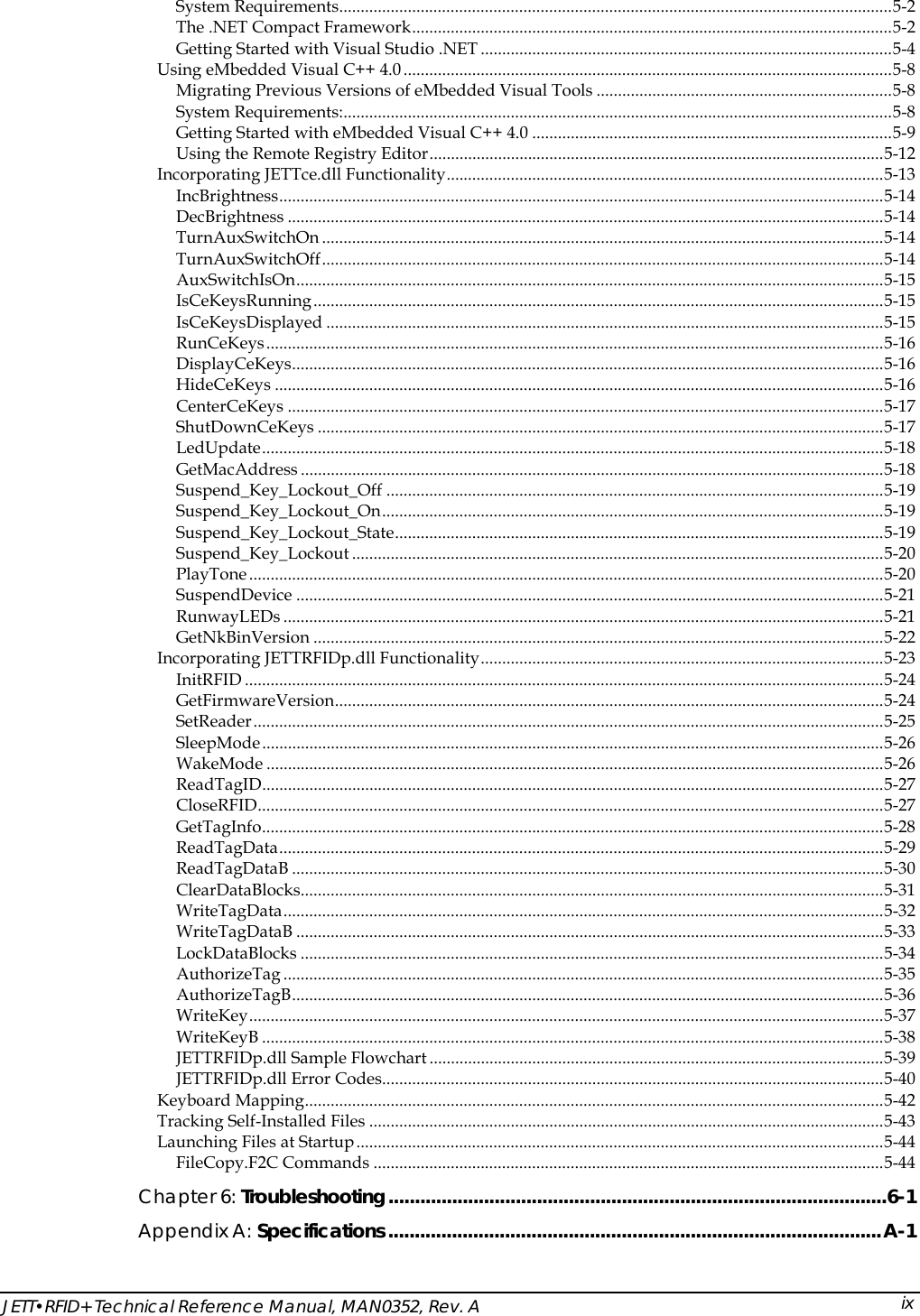  JETT&bull;RFID+ Technical Reference Manual, MAN0352, Rev. A  ix System Requirements.................................................................................................................................5-2 The .NET Compact Framework................................................................................................................5-2 Getting Started with Visual Studio .NET ................................................................................................5-4 Using eMbedded Visual C++ 4.0..................................................................................................................5-8 Migrating Previous Versions of eMbedded Visual Tools .....................................................................5-8 System Requirements:................................................................................................................................5-8 Getting Started with eMbedded Visual C++ 4.0 ....................................................................................5-9 Using the Remote Registry Editor..........................................................................................................5-12 Incorporating JETTce.dll Functionality......................................................................................................5-13 IncBrightness.............................................................................................................................................5-14 DecBrightness ...........................................................................................................................................5-14 TurnAuxSwitchOn ...................................................................................................................................5-14 TurnAuxSwitchOff...................................................................................................................................5-14 AuxSwitchIsOn.........................................................................................................................................5-15 IsCeKeysRunning.....................................................................................................................................5-15 IsCeKeysDisplayed ..................................................................................................................................5-15 RunCeKeys................................................................................................................................................5-16 DisplayCeKeys..........................................................................................................................................5-16 HideCeKeys ..............................................................................................................................................5-16 CenterCeKeys ...........................................................................................................................................5-17 ShutDownCeKeys ....................................................................................................................................5-17 LedUpdate.................................................................................................................................................5-18 GetMacAddress ........................................................................................................................................5-18 Suspend_Key_Lockout_Off ....................................................................................................................5-19 Suspend_Key_Lockout_On.....................................................................................................................5-19 Suspend_Key_Lockout_State..................................................................................................................5-19 Suspend_Key_Lockout ............................................................................................................................5-20 PlayTone....................................................................................................................................................5-20 SuspendDevice .........................................................................................................................................5-21 RunwayLEDs ............................................................................................................................................5-21 GetNkBinVersion .....................................................................................................................................5-22 Incorporating JETTRFIDp.dll Functionality..............................................................................................5-23 InitRFID .....................................................................................................................................................5-24 GetFirmwareVersion................................................................................................................................5-24 SetReader...................................................................................................................................................5-25 SleepMode.................................................................................................................................................5-26 WakeMode ................................................................................................................................................5-26 ReadTagID.................................................................................................................................................5-27 CloseRFID..................................................................................................................................................5-27 GetTagInfo.................................................................................................................................................5-28 ReadTagData.............................................................................................................................................5-29 ReadTagDataB ..........................................................................................................................................5-30 ClearDataBlocks........................................................................................................................................5-31 WriteTagData............................................................................................................................................5-32 WriteTagDataB .........................................................................................................................................5-33 LockDataBlocks ........................................................................................................................................5-34 AuthorizeTag ............................................................................................................................................5-35 AuthorizeTagB..........................................................................................................................................5-36 WriteKey....................................................................................................................................................5-37 WriteKeyB .................................................................................................................................................5-38 JETTRFIDp.dll Sample Flowchart ..........................................................................................................5-39 JETTRFIDp.dll Error Codes.....................................................................................................................5-40 Keyboard Mapping.......................................................................................................................................5-42 Tracking Self-Installed Files ........................................................................................................................5-43 Launching Files at Startup...........................................................................................................................5-44 FileCopy.F2C Commands .......................................................................................................................5-44 Chapter 6: Troubleshooting..............................................................................................6-1 Appendix A: Specifications.............................................................................................A-1 