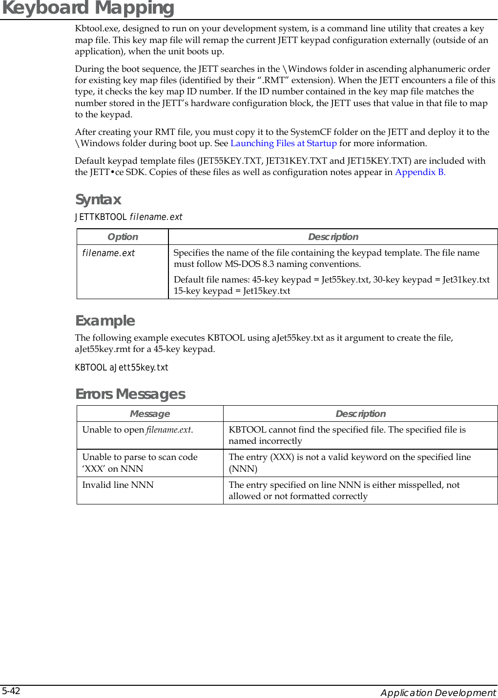    Application Development 5-42Keyboard Mapping Kbtool.exe, designed to run on your development system, is a command line utility that creates a key map file. This key map file will remap the current JETT keypad configuration externally (outside of an application), when the unit boots up.  During the boot sequence, the JETT searches in the \Windows folder in ascending alphanumeric order for existing key map files (identified by their &ldquo;.RMT&rdquo; extension). When the JETT encounters a file of this type, it checks the key map ID number. If the ID number contained in the key map file matches the number stored in the JETT&rsquo;s hardware configuration block, the JETT uses that value in that file to map to the keypad.  After creating your RMT file, you must copy it to the SystemCF folder on the JETT and deploy it to the \Windows folder during boot up. See Launching Files at Startup for more information. Default keypad template files (JET55KEY.TXT, JET31KEY.TXT and JET15KEY.TXT) are included with the JETT&bull;ce SDK. Copies of these files as well as configuration notes appear in Appendix B. Syntax JETTKBTOOL filename.ext Option Description filename.ext   Specifies the name of the file containing the keypad template. The file name must follow MS-DOS 8.3 naming conventions.  Default file names: 45-key keypad = Jet55key.txt, 30-key keypad = Jet31key.txt 15-key keypad = Jet15key.txt Example The following example executes KBTOOL using aJet55key.txt as it argument to create the file, aJet55key.rmt for a 45-key keypad. KBTOOL aJett55key.txt  Errors Messages Message Description Unable to open filename.ext.  KBTOOL cannot find the specified file. The specified file is named incorrectly Unable to parse to scan code &lsquo;XXX&rsquo; on NNN The entry (XXX) is not a valid keyword on the specified line (NNN) Invalid line NNN  The entry specified on line NNN is either misspelled, not allowed or not formatted correctly 