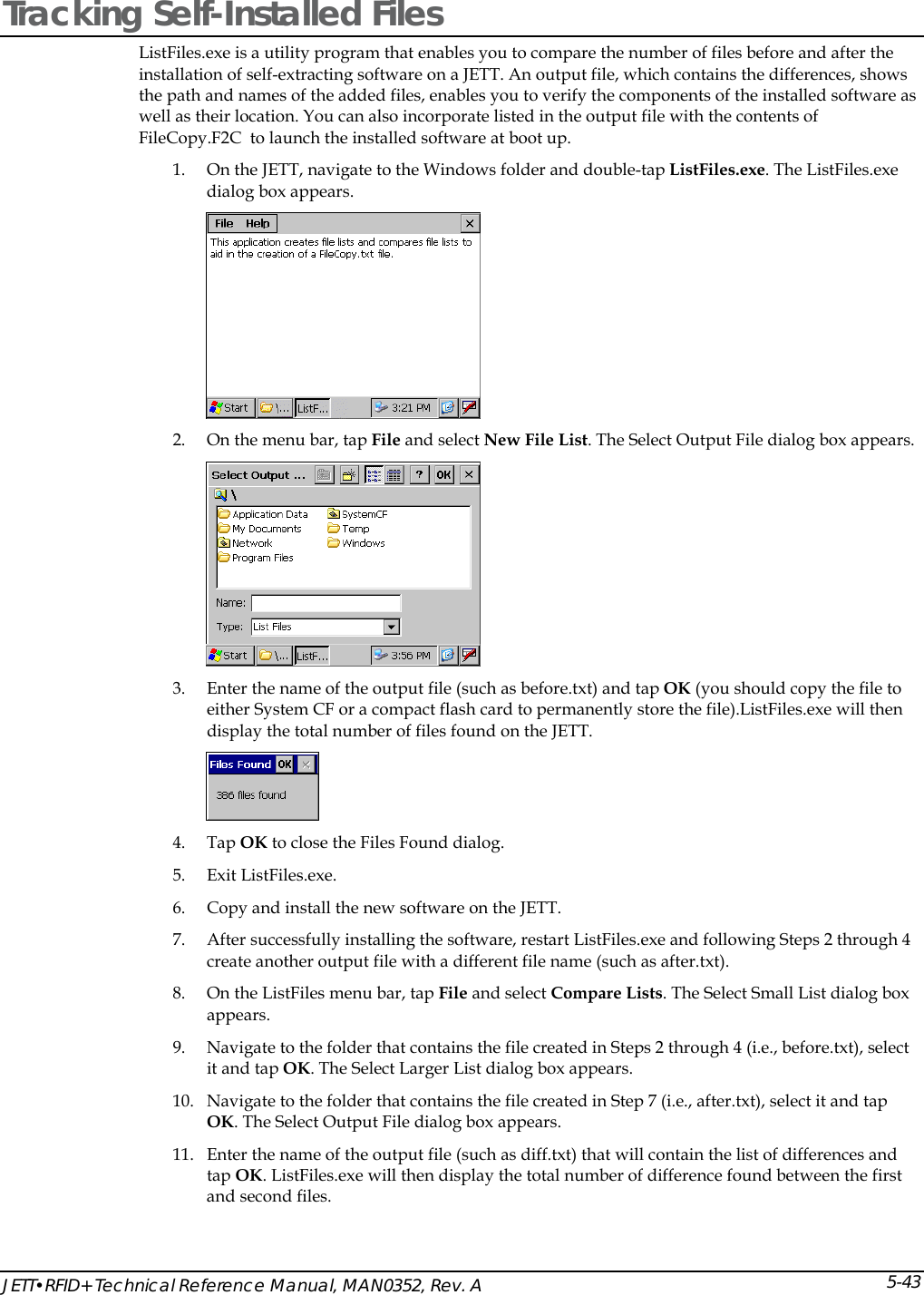  JETT&bull;RFID+ Technical Reference Manual, MAN0352, Rev. A 5-43Tracking Self-Installed Files ListFiles.exe is a utility program that enables you to compare the number of files before and after the installation of self-extracting software on a JETT. An output file, which contains the differences, shows the path and names of the added files, enables you to verify the components of the installed software as well as their location. You can also incorporate listed in the output file with the contents of FileCopy.F2C  to launch the installed software at boot up. 1. On the JETT, navigate to the Windows folder and double-tap ListFiles.exe. The ListFiles.exe dialog box appears.   2. On the menu bar, tap File and select New File List. The Select Output File dialog box appears.  3. Enter the name of the output file (such as before.txt) and tap OK (you should copy the file to either System CF or a compact flash card to permanently store the file).ListFiles.exe will then display the total number of files found on the JETT.  4. Tap OK to close the Files Found dialog. 5. Exit ListFiles.exe. 6. Copy and install the new software on the JETT. 7. After successfully installing the software, restart ListFiles.exe and following Steps 2 through 4 create another output file with a different file name (such as after.txt).  8. On the ListFiles menu bar, tap File and select Compare Lists. The Select Small List dialog box appears. 9. Navigate to the folder that contains the file created in Steps 2 through 4 (i.e., before.txt), select it and tap OK. The Select Larger List dialog box appears. 10. Navigate to the folder that contains the file created in Step 7 (i.e., after.txt), select it and tap OK. The Select Output File dialog box appears. 11. Enter the name of the output file (such as diff.txt) that will contain the list of differences and tap OK. ListFiles.exe will then display the total number of difference found between the first and second files. 