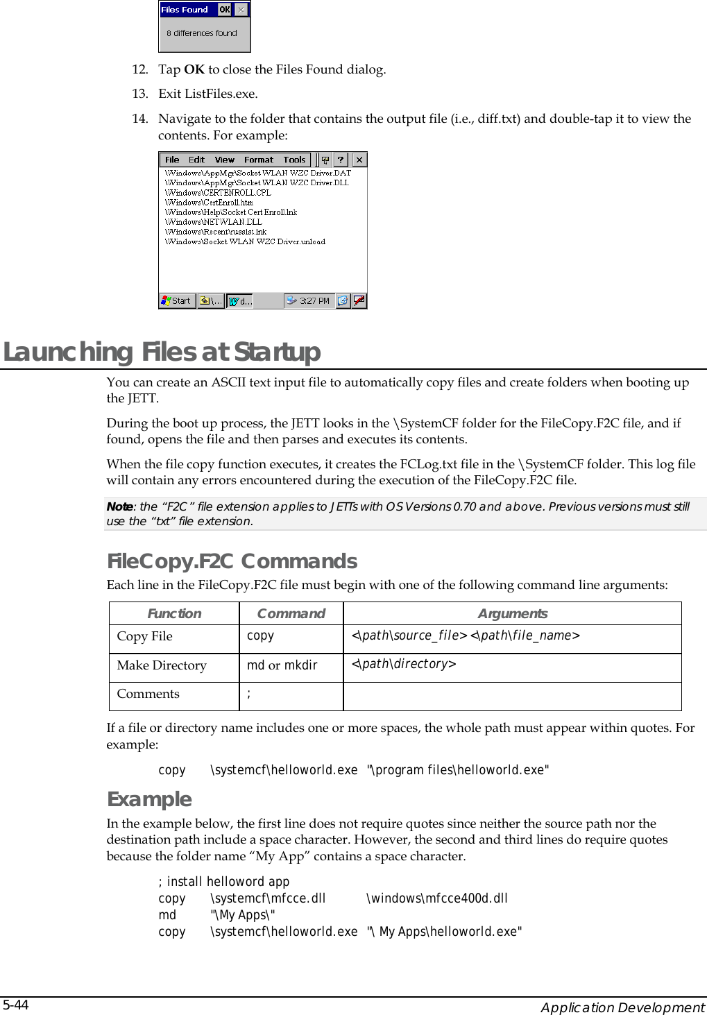    Application Development 5-44 12. Tap OK to close the Files Found dialog. 13. Exit ListFiles.exe. 14. Navigate to the folder that contains the output file (i.e., diff.txt) and double-tap it to view the contents. For example:  Launching Files at Startup You can create an ASCII text input file to automatically copy files and create folders when booting up the JETT. During the boot up process, the JETT looks in the \SystemCF folder for the FileCopy.F2C file, and if found, opens the file and then parses and executes its contents. When the file copy function executes, it creates the FCLog.txt file in the \SystemCF folder. This log file will contain any errors encountered during the execution of the FileCopy.F2C file. Note: the &ldquo;F2C&rdquo; file extension applies to JETTs with OS Versions 0.70 and above. Previous versions must still use the &ldquo;txt&rdquo; file extension.  FileCopy.F2C Commands  Each line in the FileCopy.F2C file must begin with one of the following command line arguments: Function Command  Arguments Copy File  copy <\path\source_file> <\path\file_name> Make Directory  md or mkdir  <\path\directory>  Comments  ;  If a file or directory name includes one or more spaces, the whole path must appear within quotes. For example: copy \systemcf\helloworld.exe "\program files\helloworld.exe" Example In the example below, the first line does not require quotes since neither the source path nor the destination path include a space character. However, the second and third lines do require quotes because the folder name &ldquo;My App&rdquo; contains a space character. ; install helloword app copy \systemcf\mfcce.dll  \windows\mfcce400d.dll  md "\My Apps\" copy \systemcf\helloworld.exe "\ My Apps\helloworld.exe" 