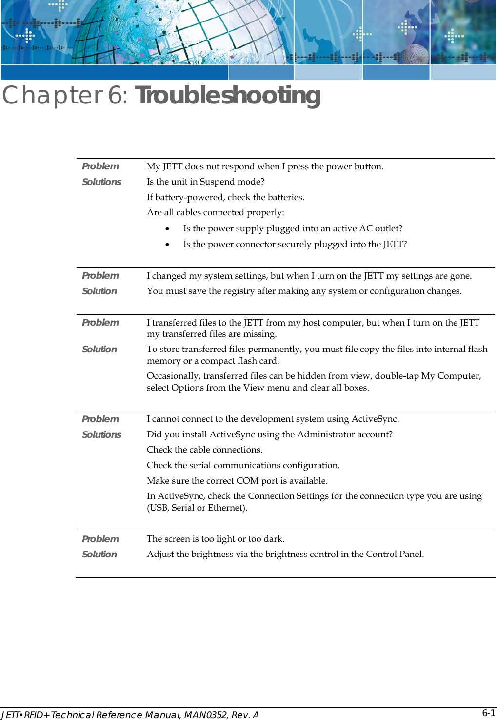  JETT&bull;RFID+ Technical Reference Manual, MAN0352, Rev. A  6-1Chapter 6: Troubleshooting Problem  My JETT does not respond when I press the power button. Solutions  Is the unit in Suspend mode? If battery-powered, check the batteries. Are all cables connected properly: &bull; Is the power supply plugged into an active AC outlet? &bull; Is the power connector securely plugged into the JETT?  Problem   I changed my system settings, but when I turn on the JETT my settings are gone. Solution   You must save the registry after making any system or configuration changes.  Problem   I transferred files to the JETT from my host computer, but when I turn on the JETT my transferred files are missing. Solution  To store transferred files permanently, you must file copy the files into internal flash memory or a compact flash card. Occasionally, transferred files can be hidden from view, double-tap My Computer, select Options from the View menu and clear all boxes.  Problem   I cannot connect to the development system using ActiveSync. Solutions  Did you install ActiveSync using the Administrator account?  Check the cable connections. Check the serial communications configuration. Make sure the correct COM port is available. In ActiveSync, check the Connection Settings for the connection type you are using (USB, Serial or Ethernet).   Problem   The screen is too light or too dark.  Solution  Adjust the brightness via the brightness control in the Control Panel.       