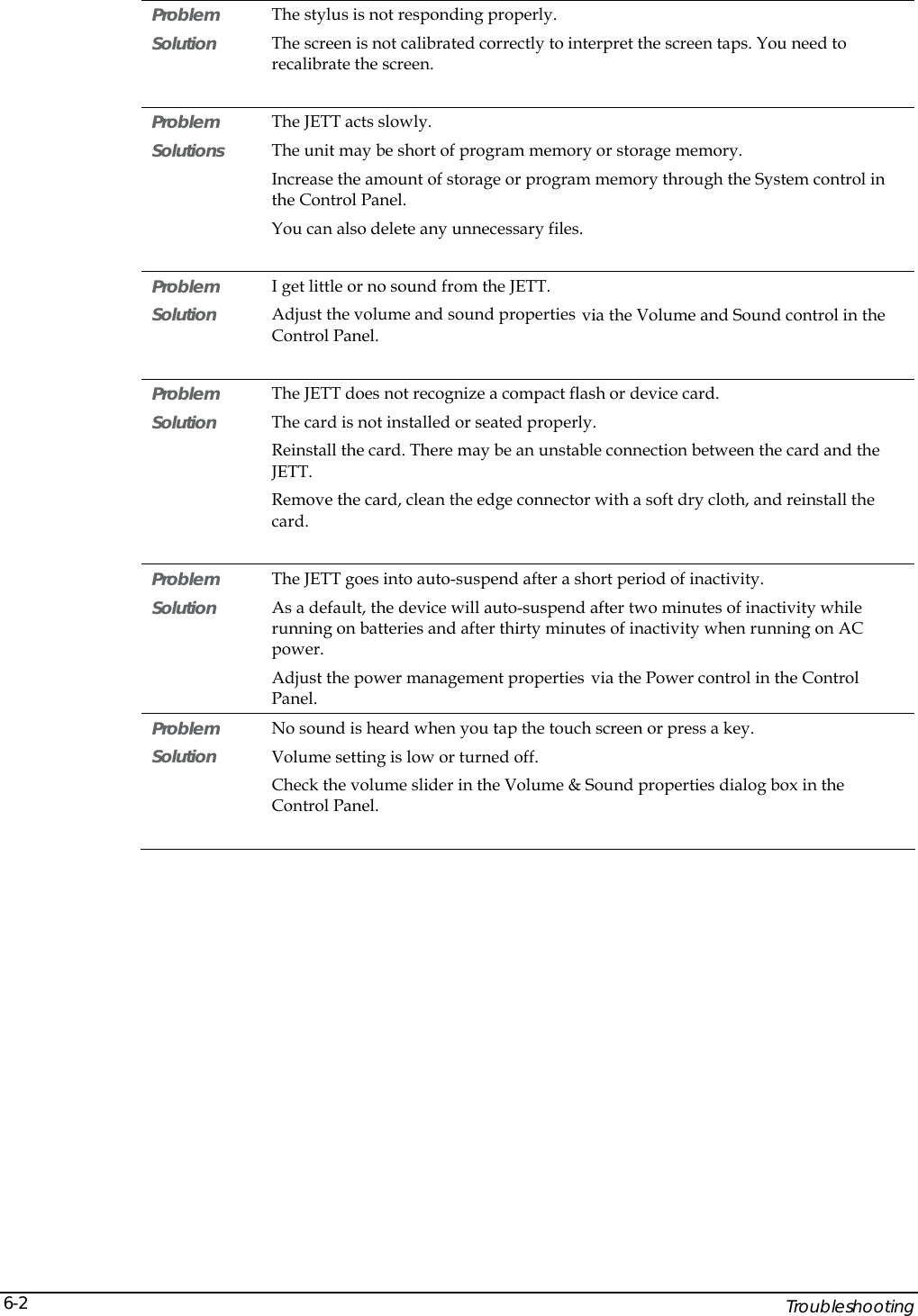    Troubleshooting 6-2Problem   The stylus is not responding properly. Solution  The screen is not calibrated correctly to interpret the screen taps. You need to recalibrate the screen.  Problem   The JETT acts slowly. Solutions  The unit may be short of program memory or storage memory. Increase the amount of storage or program memory through the System control in the Control Panel. You can also delete any unnecessary files.  Problem   I get little or no sound from the JETT. Solution  Adjust the volume and sound properties via the Volume and Sound control in the Control Panel.  Problem   The JETT does not recognize a compact flash or device card. Solution  The card is not installed or seated properly. Reinstall the card. There may be an unstable connection between the card and the JETT. Remove the card, clean the edge connector with a soft dry cloth, and reinstall the card.   Problem   The JETT goes into auto-suspend after a short period of inactivity. Solution  As a default, the device will auto-suspend after two minutes of inactivity while running on batteries and after thirty minutes of inactivity when running on AC power. Adjust the power management properties via the Power control in the Control Panel. Problem   No sound is heard when you tap the touch screen or press a key. Solution  Volume setting is low or turned off.  Check the volume slider in the Volume &amp; Sound properties dialog box in the Control Panel.  