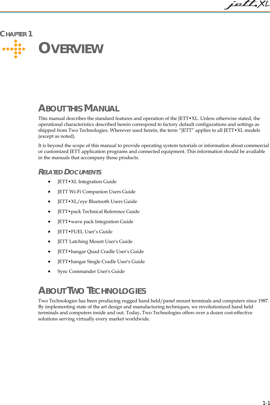   1-1 CHAPTER 1     OVERVIEW ABOUT THIS MANUAL This manual describes the standard features and operation of the JETT&bull;XL. Unless otherwise stated, the operational characteristics described herein correspond to factory default configurations and settings as shipped from Two Technologies. Wherever used herein, the term &ldquo;JETT&rdquo; applies to all JETT&bull;XL models (except as noted). It is beyond the scope of this manual to provide operating system tutorials or information about commercial or customized JETT application programs and connected equipment. This information should be available in the manuals that accompany those products.  RELATED DOCUMENTS &bull; JETT&bull;XL Integration Guide  &bull; JETT Wi-Fi Companion Users Guide &bull; JETT&bull;XL/eye Bluetooth Users Guide &bull; JETT&bull;pack Technical Reference Guide &bull; JETT&bull;wave pack Integration Guide &bull; JETT&bull;FUEL User&rsquo;s Guide &bull; JETT Latching Mount User's Guide &bull; JETT&bull;hangar Quad Cradle User's Guide &bull; JETT&bull;hangar Single Cradle User's Guide &bull; Sync Commander User's Guide ABOUT TWO TECHNOLOGIES Two Technologies has been producing rugged hand held/panel mount terminals and computers since 1987. By implementing state of the art design and manufacturing techniques, we revolutionized hand held terminals and computers inside and out. Today, Two Technologies offers over a dozen cost-effective solutions serving virtually every market worldwide.  
