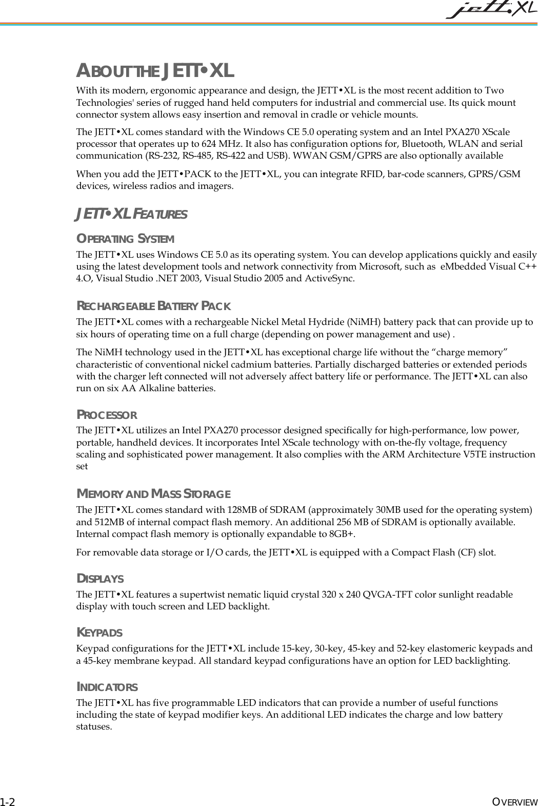  OVERVIEW 1-2 ABOUT THE JETT&bull;XL With its modern, ergonomic appearance and design, the JETT&bull;XL is the most recent addition to Two Technologies' series of rugged hand held computers for industrial and commercial use. Its quick mount connector system allows easy insertion and removal in cradle or vehicle mounts. The JETT&bull;XL comes standard with the Windows CE 5.0 operating system and an Intel PXA270 XScale processor that operates up to 624 MHz. It also has configuration options for, Bluetooth, WLAN and serial communication (RS-232, RS-485, RS-422 and USB). WWAN GSM/GPRS are also optionally available When you add the JETT&bull;PACK to the JETT&bull;XL, you can integrate RFID, bar-code scanners, GPRS/GSM devices, wireless radios and imagers. JETT&bull;XL FEATURES OPERATING SYSTEM  The JETT&bull;XL uses Windows CE 5.0 as its operating system. You can develop applications quickly and easily using the latest development tools and network connectivity from Microsoft, such as  eMbedded Visual C++ 4.O, Visual Studio .NET 2003, Visual Studio 2005 and ActiveSync. RECHARGEABLE BATTERY PACK The JETT&bull;XL comes with a rechargeable Nickel Metal Hydride (NiMH) battery pack that can provide up to six hours of operating time on a full charge (depending on power management and use) .  The NiMH technology used in the JETT&bull;XL has exceptional charge life without the &ldquo;charge memory&rdquo; characteristic of conventional nickel cadmium batteries. Partially discharged batteries or extended periods with the charger left connected will not adversely affect battery life or performance. The JETT&bull;XL can also run on six AA Alkaline batteries. PROCESSOR The JETT&bull;XL utilizes an Intel PXA270 processor designed specifically for high-performance, low power, portable, handheld devices. It incorporates Intel XScale technology with on-the-fly voltage, frequency scaling and sophisticated power management. It also complies with the ARM Architecture V5TE instruction set  MEMORY AND MASS STORAGE The JETT&bull;XL comes standard with 128MB of SDRAM (approximately 30MB used for the operating system) and 512MB of internal compact flash memory. An additional 256 MB of SDRAM is optionally available. Internal compact flash memory is optionally expandable to 8GB+.  For removable data storage or I/O cards, the JETT&bull;XL is equipped with a Compact Flash (CF) slot. DISPLAYS The JETT&bull;XL features a supertwist nematic liquid crystal 320 x 240 QVGA-TFT color sunlight readable display with touch screen and LED backlight. KEYPADS Keypad configurations for the JETT&bull;XL include 15-key, 30-key, 45-key and 52-key elastomeric keypads and a 45-key membrane keypad. All standard keypad configurations have an option for LED backlighting. INDICATORS The JETT&bull;XL has five programmable LED indicators that can provide a number of useful functions including the state of keypad modifier keys. An additional LED indicates the charge and low battery statuses. 