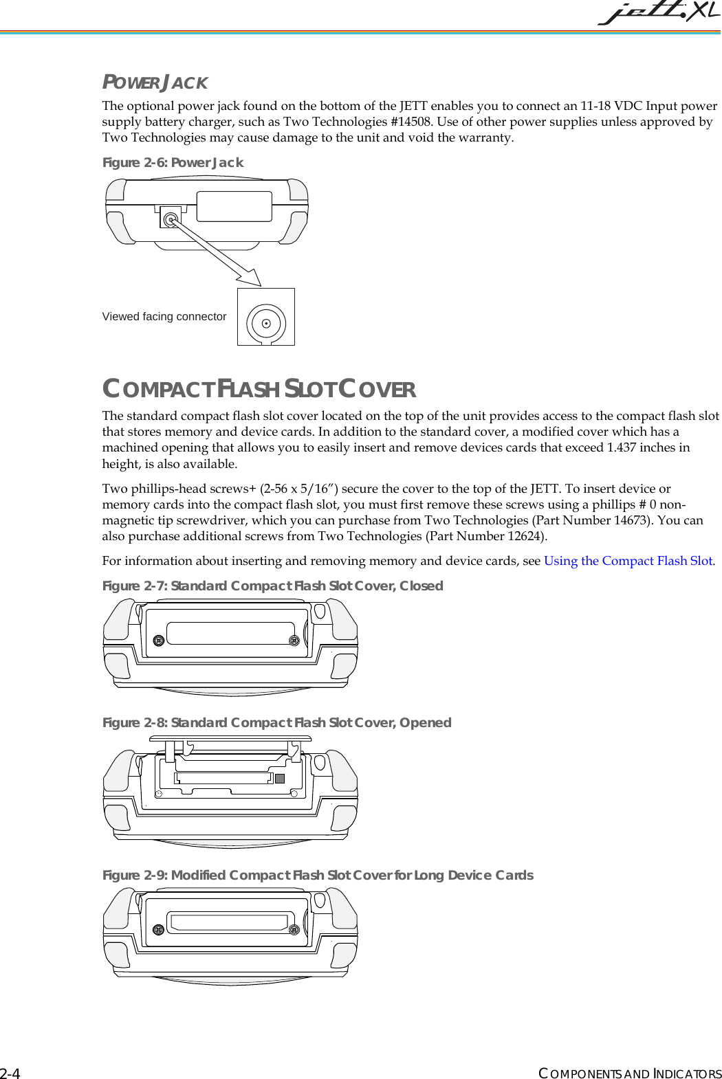  COMPONENTS AND INDICATORS 2-4 POWER JACK The optional power jack found on the bottom of the JETT enables you to connect an 11-18 VDC Input power supply battery charger, such as Two Technologies #14508. Use of other power supplies unless approved by Two Technologies may cause damage to the unit and void the warranty. Figure 2-6: Power Jack Viewed facing connector COMPACT FLASH SLOT COVER The standard compact flash slot cover located on the top of the unit provides access to the compact flash slot that stores memory and device cards. In addition to the standard cover, a modified cover which has a machined opening that allows you to easily insert and remove devices cards that exceed 1.437 inches in height, is also available. Two phillips-head screws+ (2-56 x 5/16&rdquo;) secure the cover to the top of the JETT. To insert device or memory cards into the compact flash slot, you must first remove these screws using a phillips # 0 non-magnetic tip screwdriver, which you can purchase from Two Technologies (Part Number 14673). You can also purchase additional screws from Two Technologies (Part Number 12624). For information about inserting and removing memory and device cards, see Using the Compact Flash Slot. Figure 2-7: Standard Compact Flash Slot Cover, Closed  Figure 2-8: Standard Compact Flash Slot Cover, Opened   Figure 2-9: Modified Compact Flash Slot Cover for Long Device Cards  