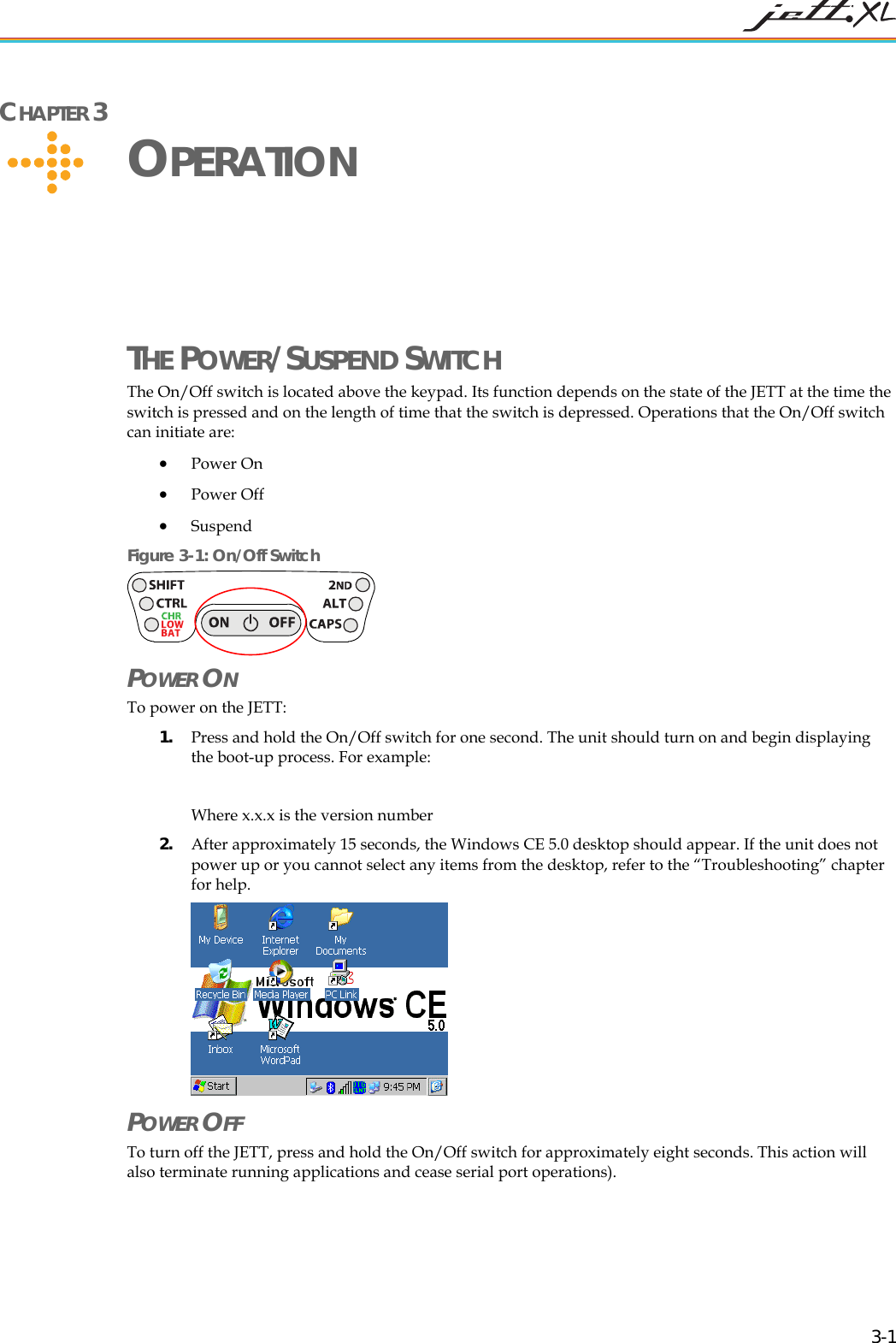   3-1 CHAPTER 3     OPERATION THE POWER/SUSPEND SWITCH The On/Off switch is located above the keypad. Its function depends on the state of the JETT at the time the switch is pressed and on the length of time that the switch is depressed. Operations that the On/Off switch can initiate are: &bull; Power On &bull; Power Off &bull; Suspend  Figure 3-1: On/Off Switch  POWER ON  To power on the JETT:  1. Press and hold the On/Off switch for one second. The unit should turn on and begin displaying the boot-up process. For example:  Where x.x.x is the version number 2. After approximately 15 seconds, the Windows CE 5.0 desktop should appear. If the unit does not power up or you cannot select any items from the desktop, refer to the &ldquo;Troubleshooting&rdquo; chapter for help.  POWER OFF To turn off the JETT, press and hold the On/Off switch for approximately eight seconds. This action will also terminate running applications and cease serial port operations). 